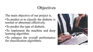Objectives
The main objective of our project is,
•To predict or to classify the diabetic is
normal or abnormal effectively.
•To predict the type of diabetic.
•To implement the machine and deep
learning algorithm.
•To enhance the overall performance
for classification algorithms.
 