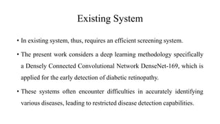 Existing System
• In existing system, thus, requires an efficient screening system.
• The present work considers a deep learning methodology specifically
a Densely Connected Convolutional Network DenseNet-169, which is
applied for the early detection of diabetic retinopathy.
• These systems often encounter difficulties in accurately identifying
various diseases, leading to restricted disease detection capabilities.
 