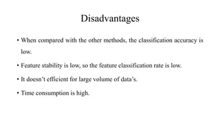 Disadvantages
• When compared with the other methods, the classification accuracy is
low.
• Feature stability is low, so the feature classification rate is low.
• It doesn’t efficient for large volume of data’s.
• Time consumption is high.
 