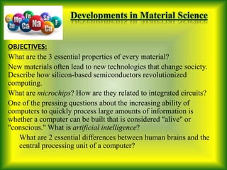 Developments in Material Science
OBJECTIVES:
What are the 3 essential properties of every material?
New materials often lead to new technologies that change society.
Describe how silicon-based semiconductors revolutionized
computing.
What are microchips? How are they related to integrated circuits?
One of the pressing questions about the increasing ability of
computers to quickly process large amounts of information is
whether a computer can be built that is considered "alive" or
"conscious." What is artificial intelligence?
What are 2 essential differences between human brains and the
central processing unit of a computer?
 