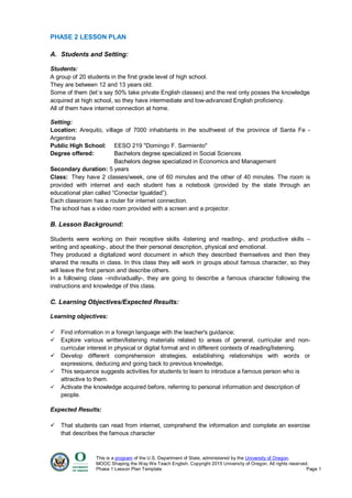 This is a program of the U.S. Department of State, administered by the University of Oregon.
MOOC Shaping the Way We Teach English. Copyright 2015 University of Oregon. All rights reserved.
Phase 1 Lesson Plan Template Page 1
PHASE 2 LESSON PLAN
A. Students and Setting:
Students:
A group of 20 students in the first grade level of high school.
They are between 12 and 13 years old.
Some of them (let´s say 50% take private English classes) and the rest only posses the knowledge
acquired at high school, so they have intermediate and low-advanced English proficiency.
All of them have internet connection at home.
Setting:
Location: Arequito, village of 7000 inhabitants in the southwest of the province of Santa Fe -
Argentina
Public High School: EESO 219 "Domingo F. Sarmiento"
Degree offered: Bachelors degree specialized in Social Sciences
Bachelors degree specialized in Economics and Management
Secondary duration: 5 years
Class: They have 2 classes/week, one of 60 minutes and the other of 40 minutes. The room is
provided with internet and each student has a notebook (provided by the state through an
educational plan called “Conectar Igualdad”).
Each classroom has a router for internet connection.
The school has a video room provided with a screen and a projector.
B. Lesson Background:
Students were working on their receptive skills -listening and reading-, and productive skills –
writing and speaking-, about the their personal description, physical and emotional.
They produced a digitalized word document in which they described themselves and then they
shared the results in class. In this class they will work in groups about famous character, so they
will leave the first person and describe others.
In a following class –indiviadually-, they are going to describe a famous character following the
instructions and knowledge of this class.
C. Learning Objectives/Expected Results:
Learning objectives:
 Find information in a foreign language with the teacher's guidance;
 Explore various written/listening materials related to areas of general, curricular and non-
curricular interest in physical or digital format and in different contexts of reading/listening.
 Develop different comprehension strategies, establishing relationships with words or
expressions, deducing and going back to previous knowledge,
 This sequence suggests activities for students to learn to introduce a famous person who is
attractive to them.
 Activate the knowledge acquired before, referring to personal information and description of
people.
Expected Results:
 That students can read from internet, comprehend the information and complete an exercise
that describes the famous character
 