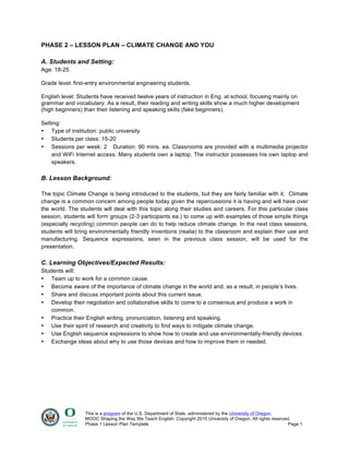 This is a program of the U.S. Department of State, administered by the University of Oregon.
MOOC Shaping the Way We Teach English. Copyright 2015 University of Oregon. All rights reserved.
Phase 1 Lesson Plan Template Page 1
PHASE 2 – LESSON PLAN – CLIMATE CHANGE AND YOU
A. Students and Setting:
Age: 18-25
Grade level: first-entry environmental engineering students.
English level: Students have received twelve years of instruction in Eng. at school, focusing mainly on
grammar and vocabulary. As a result, their reading and writing skills show a much higher development
(high beginners) than their listening and speaking skills (fake beginners).
Setting:
• Type of institution: public university
• Students per class: 15-20
• Sessions per week: 2 Duration: 90 mins. ea. Classrooms are provided with a multimedia projector
and WiFi Internet access. Many students own a laptop. The instructor possesses his own laptop and
speakers.
B. Lesson Background:
The topic Climate Change is being introduced to the students, but they are fairly familiar with it. Climate
change is a common concern among people today given the repercussions it is having and will have over
the world. The students will deal with this topic along their studies and careers. For this particular class
session, students will form groups (2-3 participants ea.) to come up with examples of those simple things
(especially recycling) common people can do to help reduce climate change. In the next class sessions,
students will bring environmentally friendly inventions (realia) to the classroom and explain their use and
manufacturing. Sequence expressions, seen in the previous class session, will be used for the
presentation.
C. Learning Objectives/Expected Results:
Students will:
• Team up to work for a common cause.
• Become aware of the importance of climate change in the world and, as a result, in people’s lives.
• Share and discuss important points about this current issue.
• Develop their negotiation and collaborative skills to come to a consensus and produce a work in
common.
• Practice their English writing, pronunciation, listening and speaking.
• Use their spirit of research and creativity to find ways to mitigate climate change.
• Use English sequence expressions to show how to create and use environmentally-friendly devices.
• Exchange ideas about why to use those devices and how to improve them in needed.
 