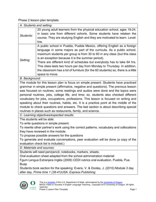 This is a program of the U.S. Department of State, administered by the University of Oregon.
MOOC Paths to Success in English Language Teaching.. Copyright 2015 University of Oregon. All rights
reserved.
Phase 2 Lesson Plan Template Page 1
Phase 2 lesson plan template:
A. Students and setting:
Students:
20 young adult learners from the physical education school, ages 18-24,
in basic one from different cohorts. Some students have retaken the
course. They are studying English and they are motivated to learn. Level:
low.
Setting:
A public school in Puebla, Puebla Mexico, offering English as a foreign
language in some majors as part of the curricula. As a public school,
maximum students per group is from 30 to 60 in any class (but this class
is an exception because it is the summer period).
There are different kind of schedules but everybody has to take 64 hrs.
This class lasts two hours per day from Monday to Thursday. In addition,
the classroom has a lot of furniture (for the 60 students) so, there is a little
space to move.
B. Background:
The module for this lesson plan is focus on simple present. Students have practiced
grammar in simple present (affirmative, negative and questions). The previous lesson
was focused on routines, some readings and audios were done and the topics were
personal routines, jobs, college life, and time; so, students also checked different
vocabulary for jobs, occupations, professions. This lesson is focused on writing and
speaking about their routines, habits, etc. It is a practice point at the middle of the
module to check questions and answers. The last section is about describing special
routines in places such as restaurants, family, and science.
C. Learning objectives/expected results:
The students will be able:
To write questions in simple present.
To rewrite other partner’s work using the correct patterns, vocabulary and collocations
they have reviewed in the module.
To propose possible answers for the questions
To generate and evaluate conversations, peer evaluation will be done (a copy of the
evaluation check list is included.)
D. Materials and sources:
Students will need pen/pencil, notebooks, markers, sheets.
Oral evaluation sheet adapted from the school administration material:
Fgum Lengua Extranjera Inglés (2009) CEDI rubrics oral evaluation. Puebla, Pue.
Buap
Students book section for the speaking: Evans, V. & Dooley, J. (2010) Module 3 day
after day. Prime time 1 (38-41)USA: Express Publishing
 