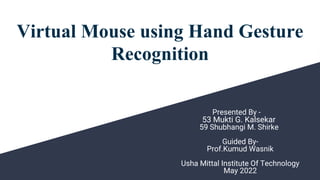 Virtual Mouse using Hand Gesture
Recognition
Presented By -
53 Mukti G. Kalsekar
59 Shubhangi M. Shirke
Guided By-
Prof.Kumud Wasnik
Usha Mittal Institute Of Technology
May 2022
 