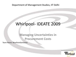 Whirlpool- IDEATE 2009 Managing Uncertainties in Procurement Costs Department of Management Studies, IIT Delhi Team Name: NinePointSomeone 