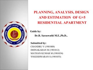 PLANNING, ANALYSIS, DESIGN
AND ESTIMATION OF G+5
RESIDENTIAL APARTMENT
Guide by:
Dr.R. Saraswathi M.E.,Ph.D.,
Submitted by:
CHANDRU V (1901008)
DHINAKARAN M (1901012)
MATHAN KUMAR M (1901034)
YOGESHWARAN S (1901055)
 