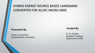 HYBRID ENERGY SOURCE BASED LANDSMAN
CONVERTER FOR AC/DC MICRO GRID
Presented By
GUNAL N (39140015)
LOGESHWARAN J (39140026)
Guided By
Dr .M .Kavitha
Assistant Professor
Department of EEE
 