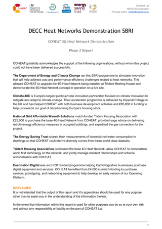 COHEAT Ltd
REV2.2 for publication
Principal author: ​marko@coheat.co.uk
DECC Heat Networks Demonstration SBRI 
COHEAT 5G Heat Network Demonstration 
Phase 2 Report 
COHEAT gratefully acknowledges the support of the following organisations; without whom this project
could not have been delivered successfully:
The Department of Energy and Climate Change​ ran this SBRI programme to stimulate innovation
that will help address cost and performance efficiency challenges related to heat networks. This
allowed COHEAT to upgrade the 4G Heat Network being installed at Trident Meeting House and
demonstrate the 5G Heat Network concept in operation on a live site.
Climate-KIC​ is Europe's largest public-private innovation partnership focused on climate innovation to
mitigate and adapt to climate change. Their accelerator programme is delivered by Imperial College in
the UK and has helped COHEAT with both business development activities and €95,000 in funding to
help us towards our goal of decarbonising Europe’s housing stock.
National Grid Affordable Warmth Solutions​ match-funded Trident Housing Association with
£25,000 to purchase the base 4G Heat Network from COHEAT, provided sage advice on delivering
retrofit energy efficiency measures in occupied buildings, and expedited the gas connection for the
project.
The Energy Saving Trust​ shared their measurements of domestic hot water consumption in
dwellings so that COHEAT could derive diversity curves from these world class datasets.
Trident Housing Association​ purchased the base 4G Heat Network, allow COHEAT to demonstrate
world first technology on the network, and jointly manage resident relationships and scheme
administration with COHEAT.
Destination Digital ​was an ERDF funded programme helping Cambridgeshire businesses purchase
digital equipment and services. COHEAT benefited from £4,000 in match-funding to purchase
sensors, prototyping, and networking equipment to help develop an early version of our Operating
Platform.
DISCLAIMER 
It is not intended that the output of this report and it’s appendices should be used for any purpose
other than to assist you in the understanding of the information therein.
In the event that information within this report is used for other purposes you do so at your own risk
and without any responsibility or liability on the part of COHEAT Ltd.
1
 