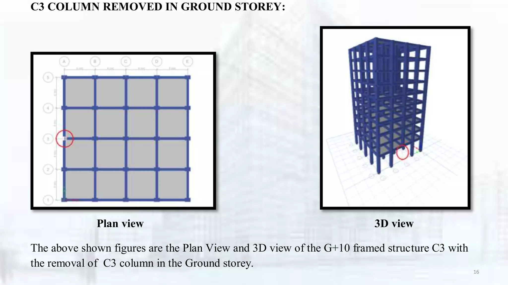 C3 COLUMN REMOVED IN GROUND STOREY:
Plan view 3D view
The above shown figures are the Plan View and 3D view of the G+10 framed structure C3 with
the removal of C3 column in the Ground storey.
16
 