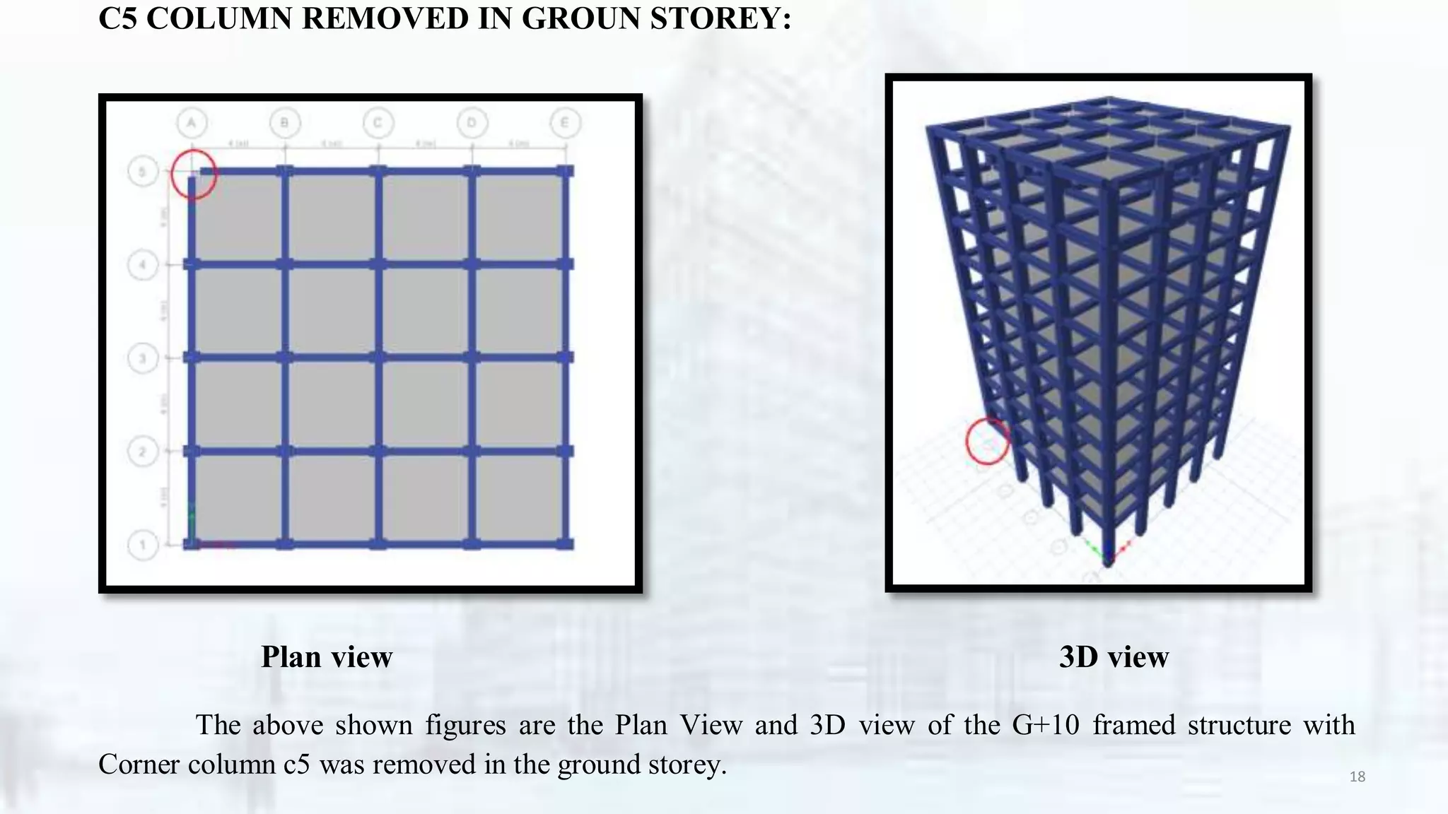 C5 COLUMN REMOVED IN GROUN STOREY:
Plan view 3D view
The above shown figures are the Plan View and 3D view of the G+10 framed structure with
Corner column c5 was removed in the ground storey. 18
 