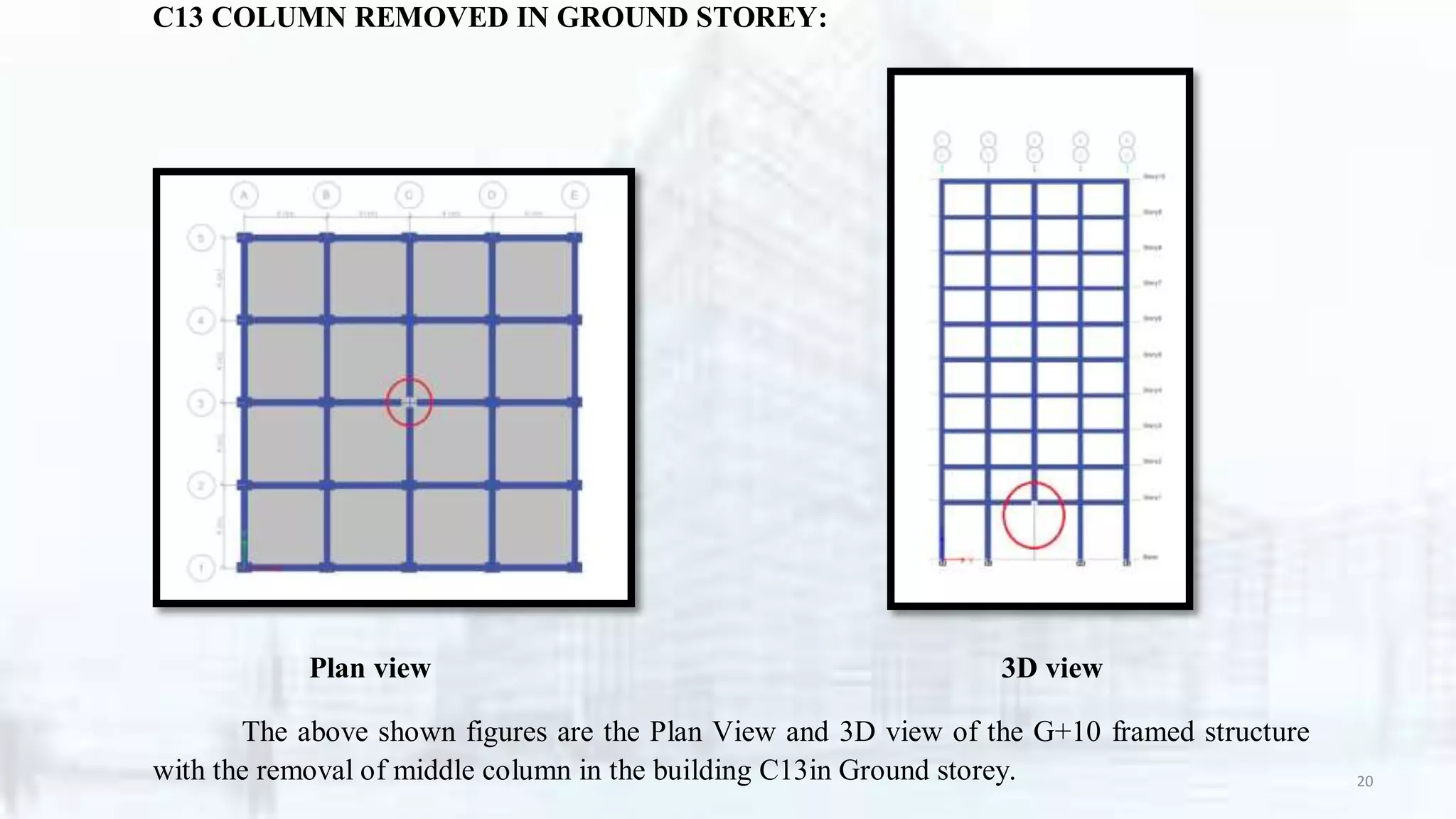 C13 COLUMN REMOVED IN GROUND STOREY:
Plan view 3D view
The above shown figures are the Plan View and 3D view of the G+10 framed structure
with the removal of middle column in the building C13in Ground storey. 20
 