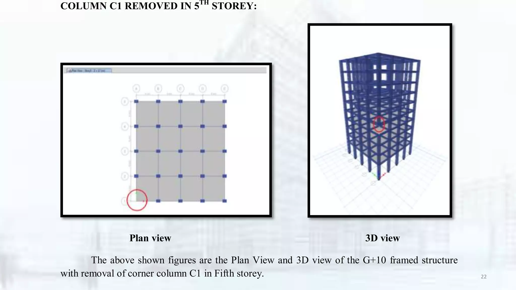 COLUMN C1 REMOVED IN 5TH
STOREY:
Plan view 3D view
The above shown figures are the Plan View and 3D view of the G+10 framed structure
with removal of corner column C1 in Fifth storey. 22
 