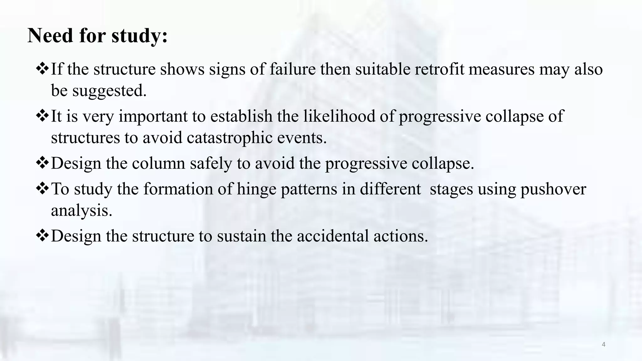 Need for study:
If the structure shows signs of failure then suitable retrofit measures may also
be suggested.
It is very important to establish the likelihood of progressive collapse of
structures to avoid catastrophic events.
Design the column safely to avoid the progressive collapse.
To study the formation of hinge patterns in different stages using pushover
analysis.
Design the structure to sustain the accidental actions.
4
 