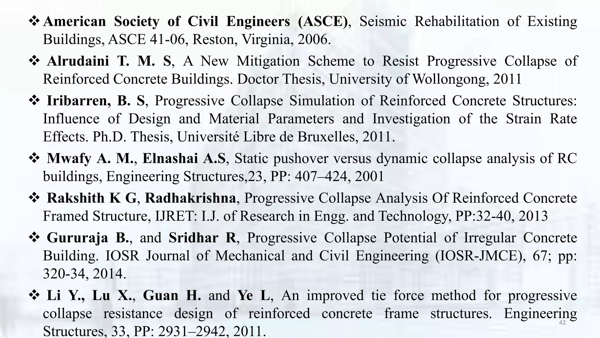 American Society of Civil Engineers (ASCE), Seismic Rehabilitation of Existing
Buildings, ASCE 41-06, Reston, Virginia, 2006.
 Alrudaini T. M. S, A New Mitigation Scheme to Resist Progressive Collapse of
Reinforced Concrete Buildings. Doctor Thesis, University of Wollongong, 2011
 Iribarren, B. S, Progressive Collapse Simulation of Reinforced Concrete Structures:
Influence of Design and Material Parameters and Investigation of the Strain Rate
Effects. Ph.D. Thesis, Université Libre de Bruxelles, 2011.
 Mwafy A. M., Elnashai A.S, Static pushover versus dynamic collapse analysis of RC
buildings, Engineering Structures,23, PP: 407–424, 2001
 Rakshith K G, Radhakrishna, Progressive Collapse Analysis Of Reinforced Concrete
Framed Structure, IJRET: I.J. of Research in Engg. and Technology, PP:32-40, 2013
 Gururaja B., and Sridhar R, Progressive Collapse Potential of Irregular Concrete
Building. IOSR Journal of Mechanical and Civil Engineering (IOSR-JMCE), 67; pp:
320-34, 2014.
 Li Y., Lu X., Guan H. and Ye L, An improved tie force method for progressive
collapse resistance design of reinforced concrete frame structures. Engineering
Structures, 33, PP: 2931–2942, 2011.
42
 