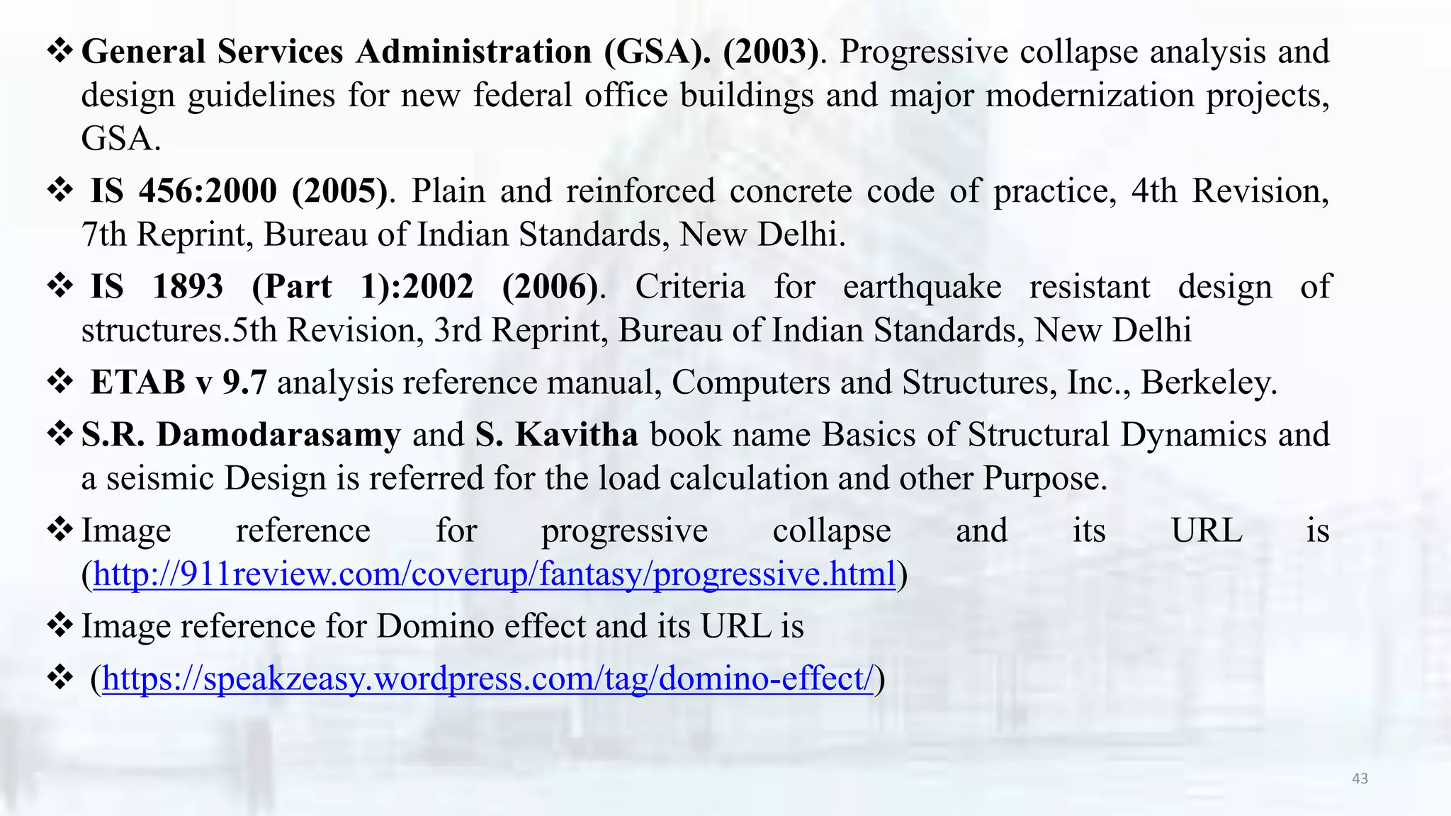 General Services Administration (GSA). (2003). Progressive collapse analysis and
design guidelines for new federal office buildings and major modernization projects,
GSA.
 IS 456:2000 (2005). Plain and reinforced concrete code of practice, 4th Revision,
7th Reprint, Bureau of Indian Standards, New Delhi.
 IS 1893 (Part 1):2002 (2006). Criteria for earthquake resistant design of
structures.5th Revision, 3rd Reprint, Bureau of Indian Standards, New Delhi
 ETAB v 9.7 analysis reference manual, Computers and Structures, Inc., Berkeley.
S.R. Damodarasamy and S. Kavitha book name Basics of Structural Dynamics and
a seismic Design is referred for the load calculation and other Purpose.
Image reference for progressive collapse and its URL is
(http://911review.com/coverup/fantasy/progressive.html)
Image reference for Domino effect and its URL is
 (https://speakzeasy.wordpress.com/tag/domino-effect/)
43
 