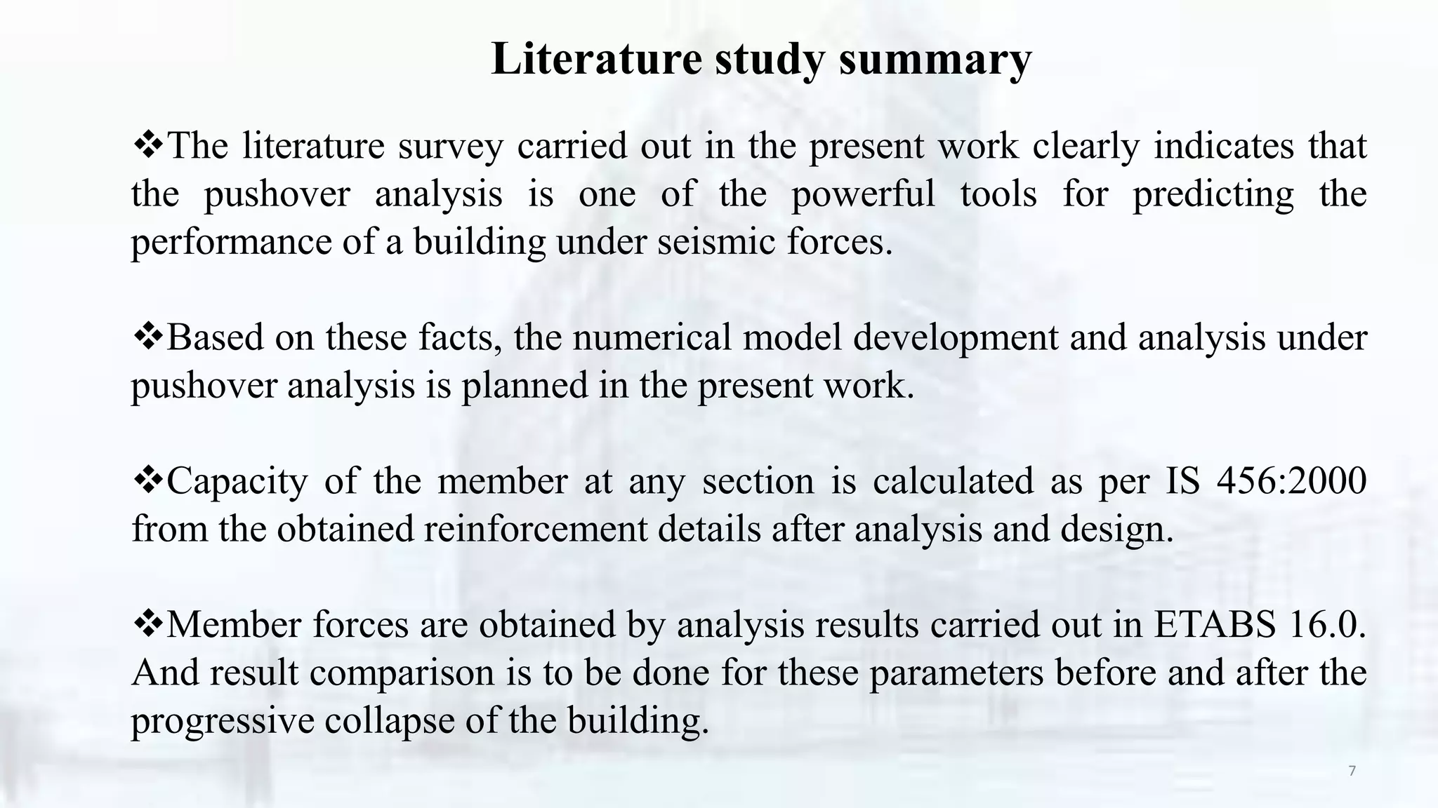 Literature study summary
7
The literature survey carried out in the present work clearly indicates that
the pushover analysis is one of the powerful tools for predicting the
performance of a building under seismic forces.
Based on these facts, the numerical model development and analysis under
pushover analysis is planned in the present work.
Capacity of the member at any section is calculated as per IS 456:2000
from the obtained reinforcement details after analysis and design.
Member forces are obtained by analysis results carried out in ETABS 16.0.
And result comparison is to be done for these parameters before and after the
progressive collapse of the building.
 