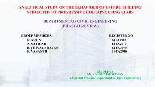 ANALYTICAL STUDY ON THE BEHAVIOUR OF G+10 RC BUILDING
SUBJECTED TO PROGRESSIVE COLLAPSE USING ETABS
DEPARTMENT OF CIVIL ENGINEERING
(PHASE-II REVIEW)
GROUP MEMBERS REGISTER NO
R. ARUN 14TA2903
N. SATHISH 14TA2919
B. THIYAGARAJAN 14TA2929
R. VASANTH 14TA2930
GUIDED BY
Mr. R.VIGHNESHWARAN
(Assistant Professor Department of Civil Engineering )
1
 