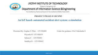 JYOTHY INSTITUTE OF TECHNOLOGY
Tataguni, Bangalore-82
Department of Information Science &Engineering
Accredited by National Board of Accreditation(NBA)-New Delhi
PROJECT PHASE-II 18CSP83
An IoT based- automated accident alert system: a simulation
Presented By: Gopika V Pillai – 1JT19IS009 Under the guidance: Prof. Rakshatha S
Priyanka R -1JT19IS034
Sahana C – 1JT19IS041
Sandhya H – 1JT19IS042
PROJECT PHASE -I
 