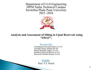 Department of Civil Engineering
JSPM Narhe Technical Campus
Savitribai Phule Pune University
2023 -2024
Analysis and Assessment of Silting in Ujani Reservoir using
“SWAT”.
Presented By
Chandrakant Ravindra Dalvi (A-19)
Sourabh Sanjay Shinde (B-34)
Ritesh Rajendra Jadhav (A-42)
Shubham Santosh Dhavle (A-27)
Mayuresh Jitendra Kunjir (A-62)
Guide
Prof. T.Y. Niwal
1
 
