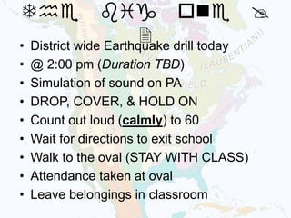 • District wide Earthquake drill today
• @ 2:00 pm (Duration TBD)
• Simulation of sound on PA
• DROP, COVER, & HOLD ON
• Count out loud (calmly) to 60
• Wait for directions to exit school
• Walk to the oval (STAY WITH CLASS)
• Attendance taken at oval
• Leave belongings in classroom
The big one @
2
 