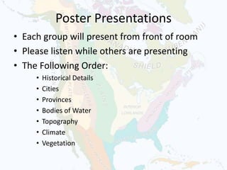Poster Presentations
• Each group will present from front of room
• Please listen while others are presenting
• The Following Order:
• Historical Details
• Cities
• Provinces
• Bodies of Water
• Topography
• Climate
• Vegetation
 