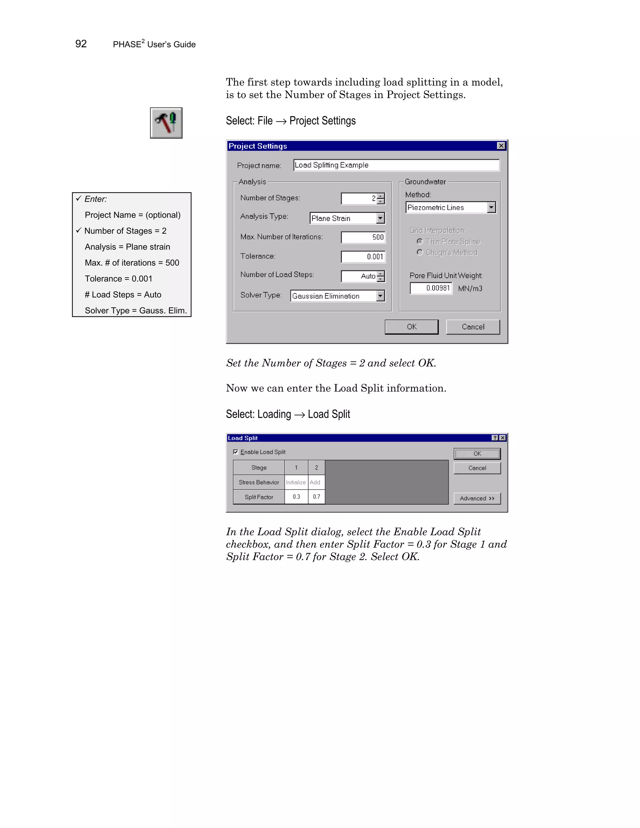 92 PHASE2
User’s Guide
The first step towards including load splitting in a model,
is to set the Number of Stages in Project Settings.
Select: File → Project Settings
Set the Number of Stages = 2 and select OK.
Now we can enter the Load Split information.
Select: Loading → Load Split
In the Load Split dialog, select the Enable Load Split
checkbox, and then enter Split Factor = 0.3 for Stage 1 and
Split Factor = 0.7 for Stage 2. Select OK.
ü Enter:
Project Name = (optional)
ü Number of Stages = 2
Analysis = Plane strain
Max. # of iterations = 500
Tolerance = 0.001
# Load Steps = Auto
Solver Type = Gauss. Elim.
 