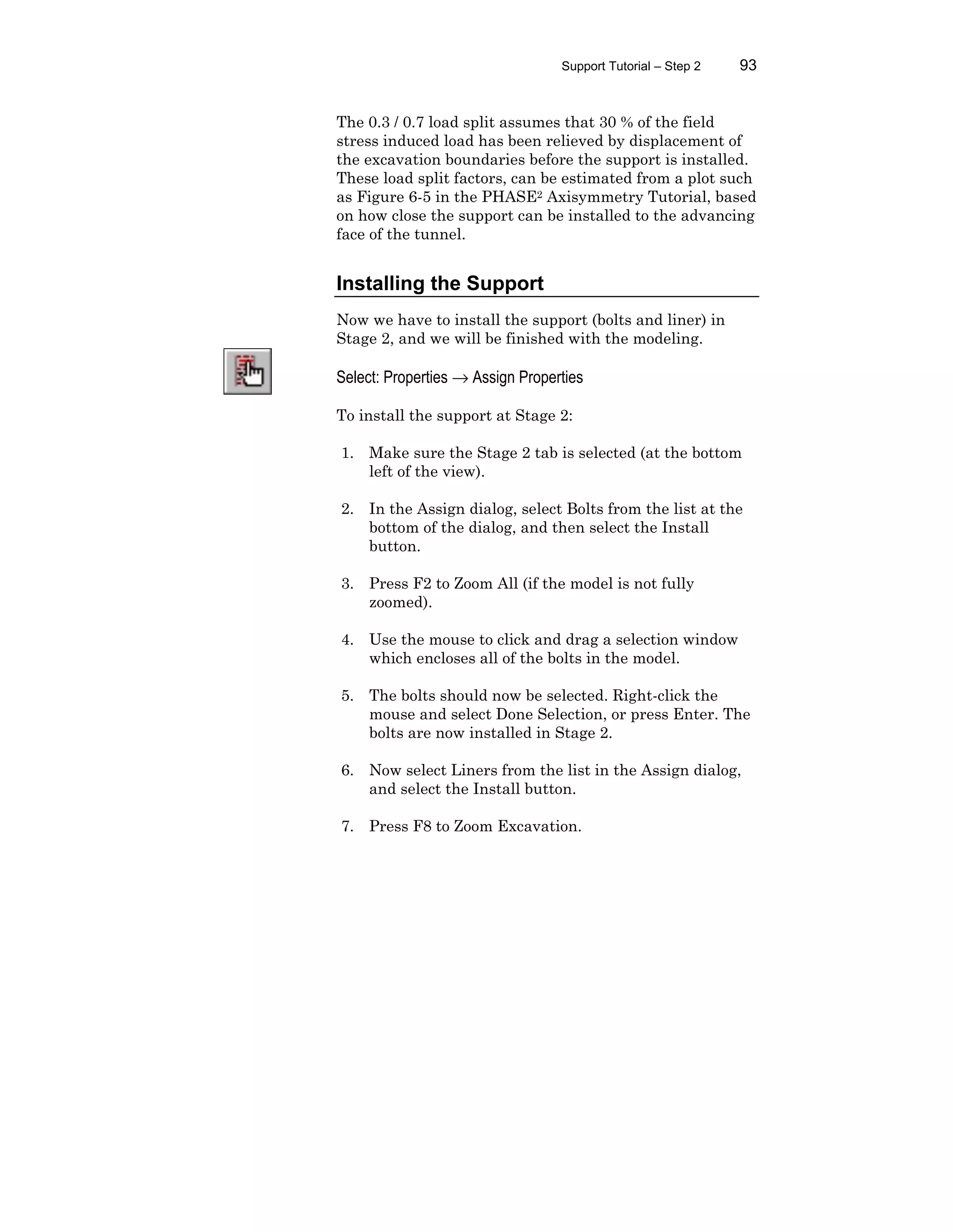 Support Tutorial – Step 2 93
The 0.3 / 0.7 load split assumes that 30 % of the field
stress induced load has been relieved by displacement of
the excavation boundaries before the support is installed.
These load split factors, can be estimated from a plot such
as Figure 6-5 in the PHASE2 Axisymmetry Tutorial, based
on how close the support can be installed to the advancing
face of the tunnel.
Installing the Support
Now we have to install the support (bolts and liner) in
Stage 2, and we will be finished with the modeling.
Select: Properties → Assign Properties
To install the support at Stage 2:
1. Make sure the Stage 2 tab is selected (at the bottom
left of the view).
2. In the Assign dialog, select Bolts from the list at the
bottom of the dialog, and then select the Install
button.
3. Press F2 to Zoom All (if the model is not fully
zoomed).
4. Use the mouse to click and drag a selection window
which encloses all of the bolts in the model.
5. The bolts should now be selected. Right-click the
mouse and select Done Selection, or press Enter. The
bolts are now installed in Stage 2.
6. Now select Liners from the list in the Assign dialog,
and select the Install button.
7. Press F8 to Zoom Excavation.
 