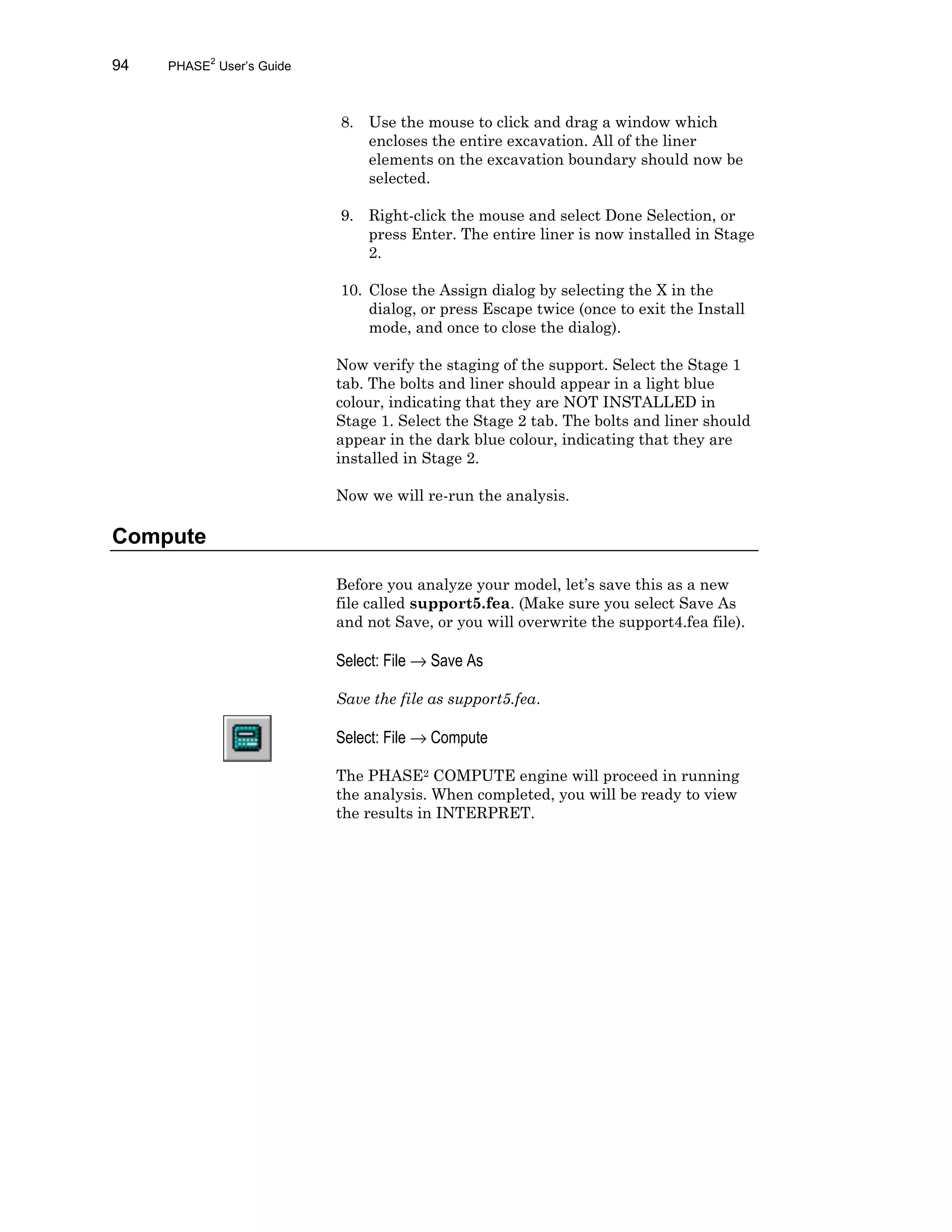 94 PHASE2
User’s Guide
8. Use the mouse to click and drag a window which
encloses the entire excavation. All of the liner
elements on the excavation boundary should now be
selected.
9. Right-click the mouse and select Done Selection, or
press Enter. The entire liner is now installed in Stage
2.
10. Close the Assign dialog by selecting the X in the
dialog, or press Escape twice (once to exit the Install
mode, and once to close the dialog).
Now verify the staging of the support. Select the Stage 1
tab. The bolts and liner should appear in a light blue
colour, indicating that they are NOT INSTALLED in
Stage 1. Select the Stage 2 tab. The bolts and liner should
appear in the dark blue colour, indicating that they are
installed in Stage 2.
Now we will re-run the analysis.
Compute
Before you analyze your model, let’s save this as a new
file called support5.fea. (Make sure you select Save As
and not Save, or you will overwrite the support4.fea file).
Select: File → Save As
Save the file as support5.fea.
Select: File → Compute
The PHASE2 COMPUTE engine will proceed in running
the analysis. When completed, you will be ready to view
the results in INTERPRET.
 