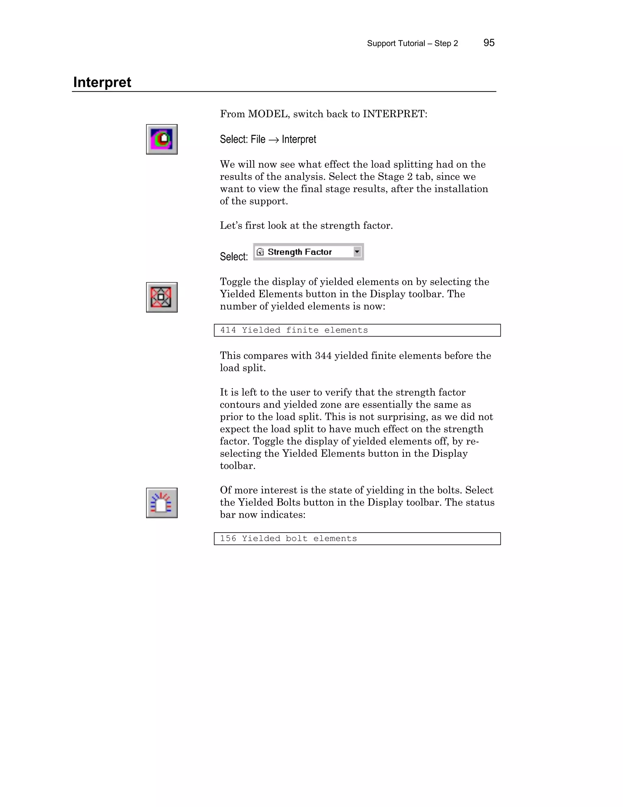 Support Tutorial – Step 2 95
Interpret
From MODEL, switch back to INTERPRET:
Select: File → Interpret
We will now see what effect the load splitting had on the
results of the analysis. Select the Stage 2 tab, since we
want to view the final stage results, after the installation
of the support.
Let’s first look at the strength factor.
Select:
Toggle the display of yielded elements on by selecting the
Yielded Elements button in the Display toolbar. The
number of yielded elements is now:
414 Yielded finite elements
This compares with 344 yielded finite elements before the
load split.
It is left to the user to verify that the strength factor
contours and yielded zone are essentially the same as
prior to the load split. This is not surprising, as we did not
expect the load split to have much effect on the strength
factor. Toggle the display of yielded elements off, by re-
selecting the Yielded Elements button in the Display
toolbar.
Of more interest is the state of yielding in the bolts. Select
the Yielded Bolts button in the Display toolbar. The status
bar now indicates:
156 Yielded bolt elements
 