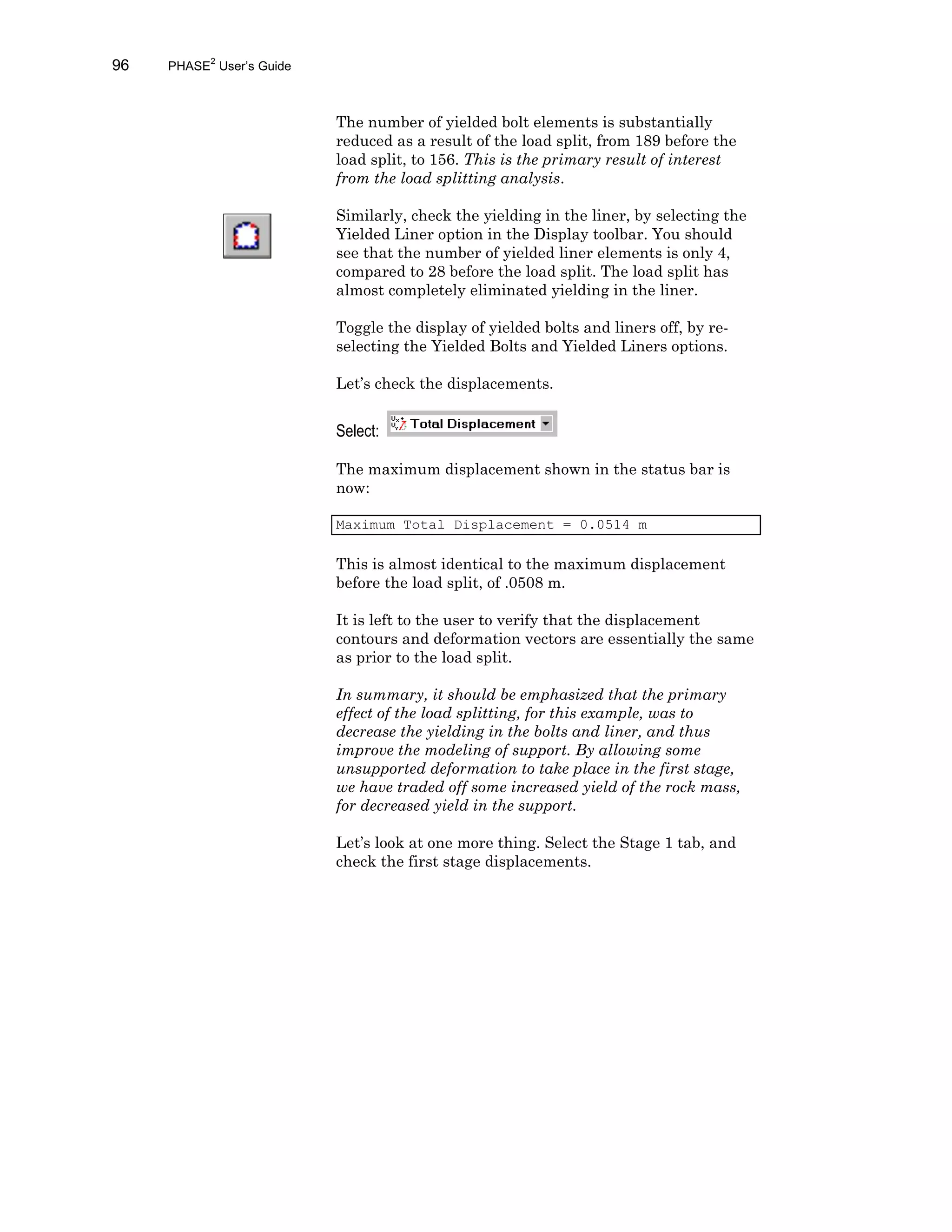 96 PHASE2
User’s Guide
The number of yielded bolt elements is substantially
reduced as a result of the load split, from 189 before the
load split, to 156. This is the primary result of interest
from the load splitting analysis.
Similarly, check the yielding in the liner, by selecting the
Yielded Liner option in the Display toolbar. You should
see that the number of yielded liner elements is only 4,
compared to 28 before the load split. The load split has
almost completely eliminated yielding in the liner.
Toggle the display of yielded bolts and liners off, by re-
selecting the Yielded Bolts and Yielded Liners options.
Let’s check the displacements.
Select:
The maximum displacement shown in the status bar is
now:
Maximum Total Displacement = 0.0514 m
This is almost identical to the maximum displacement
before the load split, of .0508 m.
It is left to the user to verify that the displacement
contours and deformation vectors are essentially the same
as prior to the load split.
In summary, it should be emphasized that the primary
effect of the load splitting, for this example, was to
decrease the yielding in the bolts and liner, and thus
improve the modeling of support. By allowing some
unsupported deformation to take place in the first stage,
we have traded off some increased yield of the rock mass,
for decreased yield in the support.
Let’s look at one more thing. Select the Stage 1 tab, and
check the first stage displacements.
 