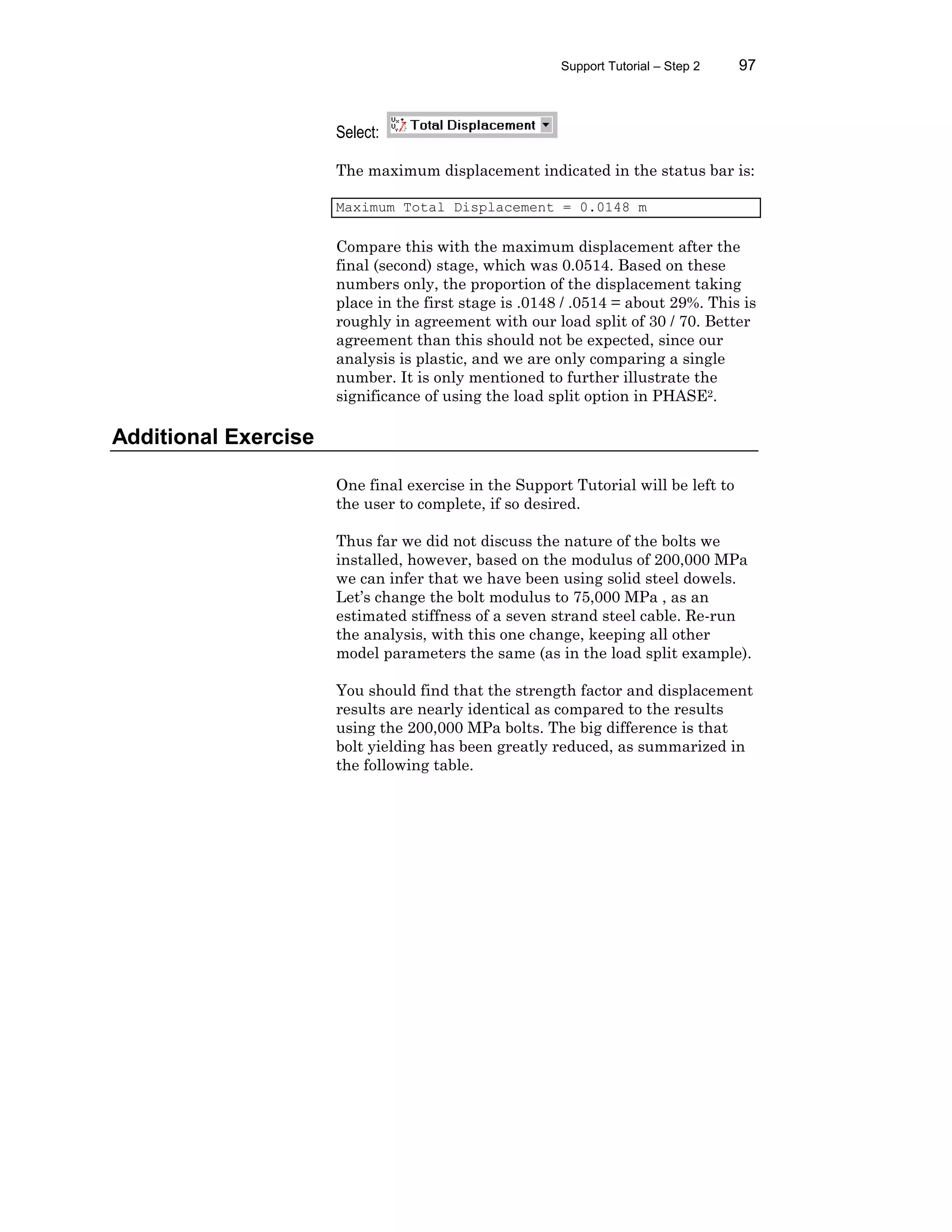 Support Tutorial – Step 2 97
Select:
The maximum displacement indicated in the status bar is:
Maximum Total Displacement = 0.0148 m
Compare this with the maximum displacement after the
final (second) stage, which was 0.0514. Based on these
numbers only, the proportion of the displacement taking
place in the first stage is .0148 / .0514 = about 29%. This is
roughly in agreement with our load split of 30 / 70. Better
agreement than this should not be expected, since our
analysis is plastic, and we are only comparing a single
number. It is only mentioned to further illustrate the
significance of using the load split option in PHASE2.
Additional Exercise
One final exercise in the Support Tutorial will be left to
the user to complete, if so desired.
Thus far we did not discuss the nature of the bolts we
installed, however, based on the modulus of 200,000 MPa
we can infer that we have been using solid steel dowels.
Let’s change the bolt modulus to 75,000 MPa , as an
estimated stiffness of a seven strand steel cable. Re-run
the analysis, with this one change, keeping all other
model parameters the same (as in the load split example).
You should find that the strength factor and displacement
results are nearly identical as compared to the results
using the 200,000 MPa bolts. The big difference is that
bolt yielding has been greatly reduced, as summarized in
the following table.
 