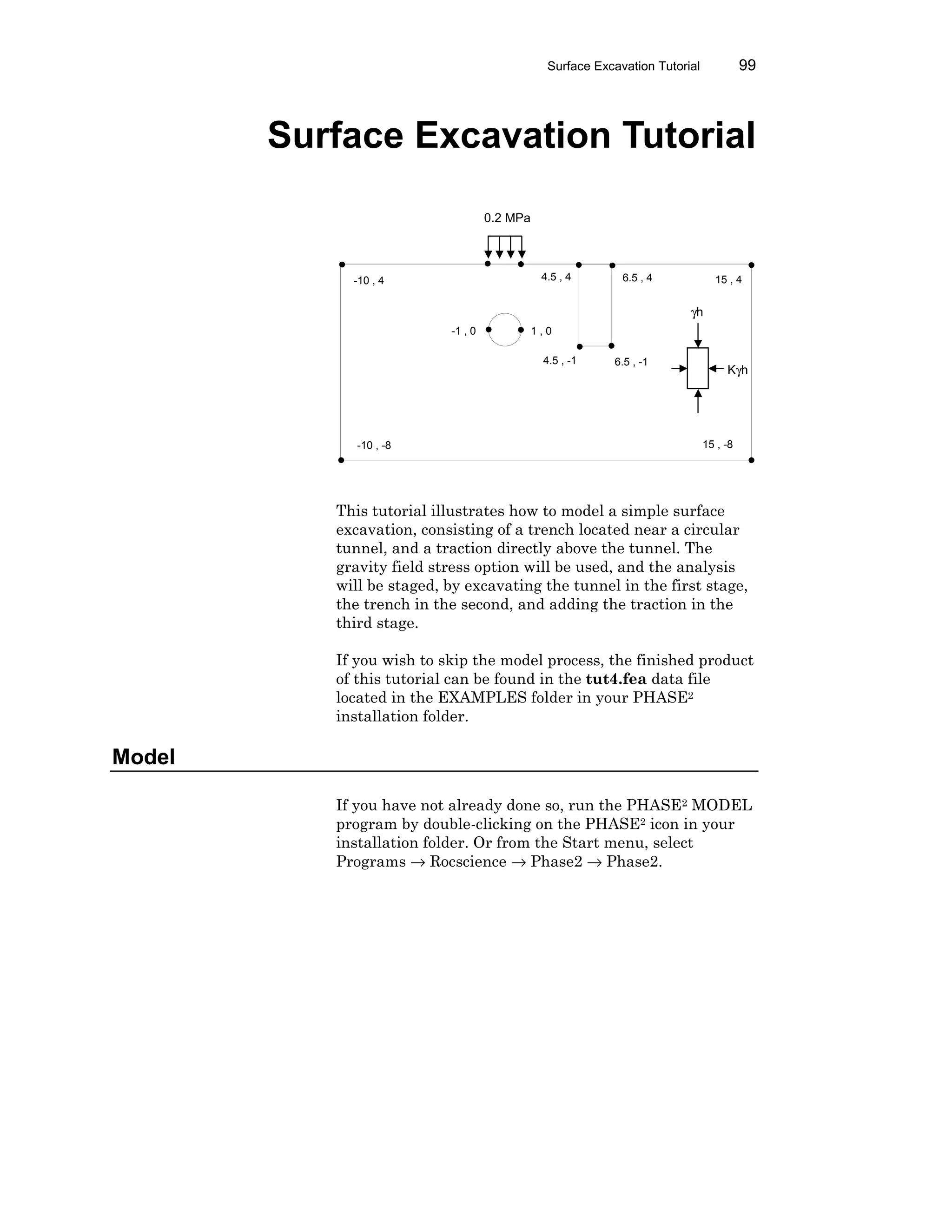 Surface Excavation Tutorial 99
Surface Excavation Tutorial
This tutorial illustrates how to model a simple surface
excavation, consisting of a trench located near a circular
tunnel, and a traction directly above the tunnel. The
gravity field stress option will be used, and the analysis
will be staged, by excavating the tunnel in the first stage,
the trench in the second, and adding the traction in the
third stage.
If you wish to skip the model process, the finished product
of this tutorial can be found in the tut4.fea data file
located in the EXAMPLES folder in your PHASE2
installation folder.
Model
If you have not already done so, run the PHASE2 MODEL
program by double-clicking on the PHASE2 icon in your
installation folder. Or from the Start menu, select
Programs → Rocscience → Phase2 → Phase2.
-10 , 4
-10 , -8
15 , 4
15 , -8
-1 , 0 1 , 0
6.5 , -14.5 , -1
6.5 , 44.5 , 4
0.2 MPa
γh
Kγh
 