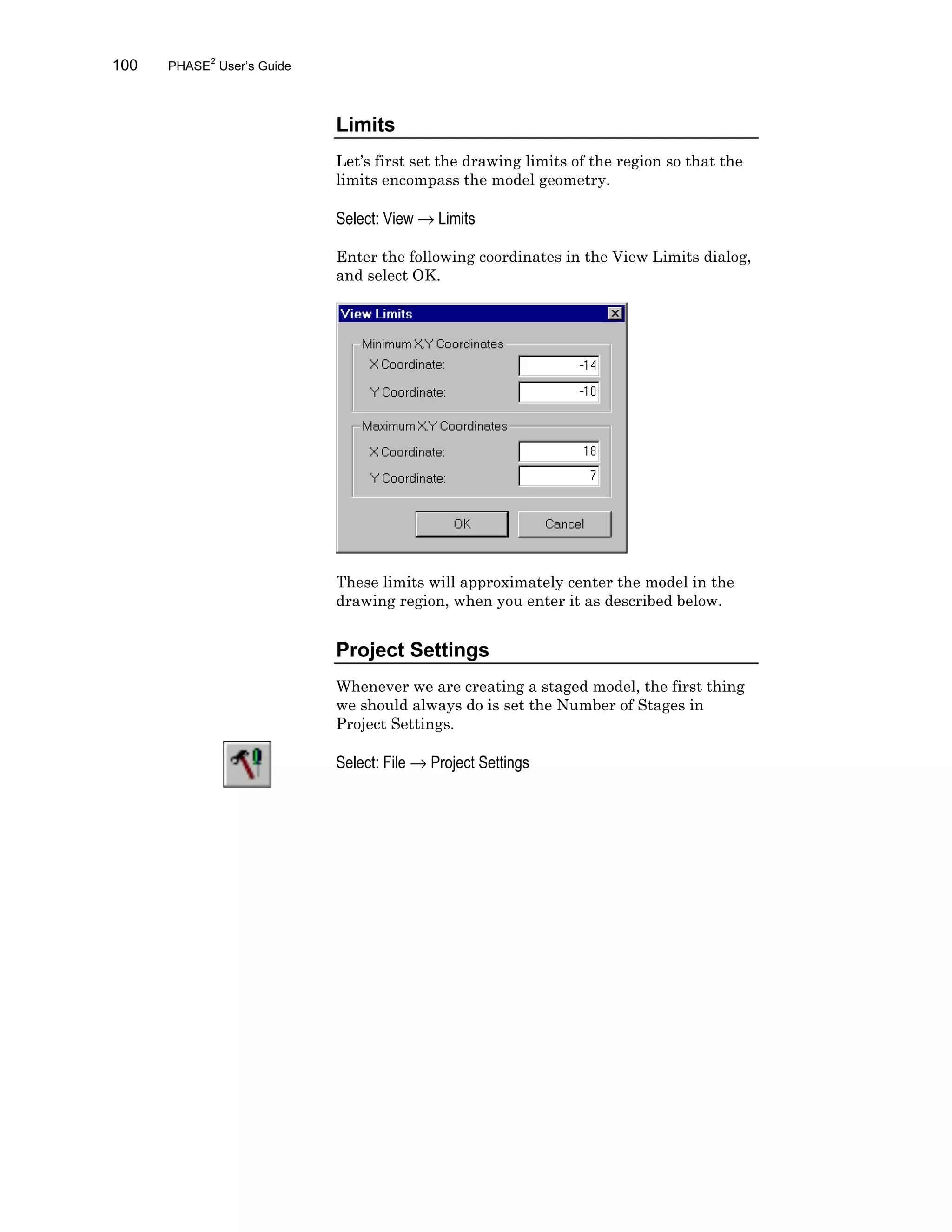 100 PHASE2
User’s Guide
Limits
Let’s first set the drawing limits of the region so that the
limits encompass the model geometry.
Select: View → Limits
Enter the following coordinates in the View Limits dialog,
and select OK.
These limits will approximately center the model in the
drawing region, when you enter it as described below.
Project Settings
Whenever we are creating a staged model, the first thing
we should always do is set the Number of Stages in
Project Settings.
Select: File → Project Settings
 