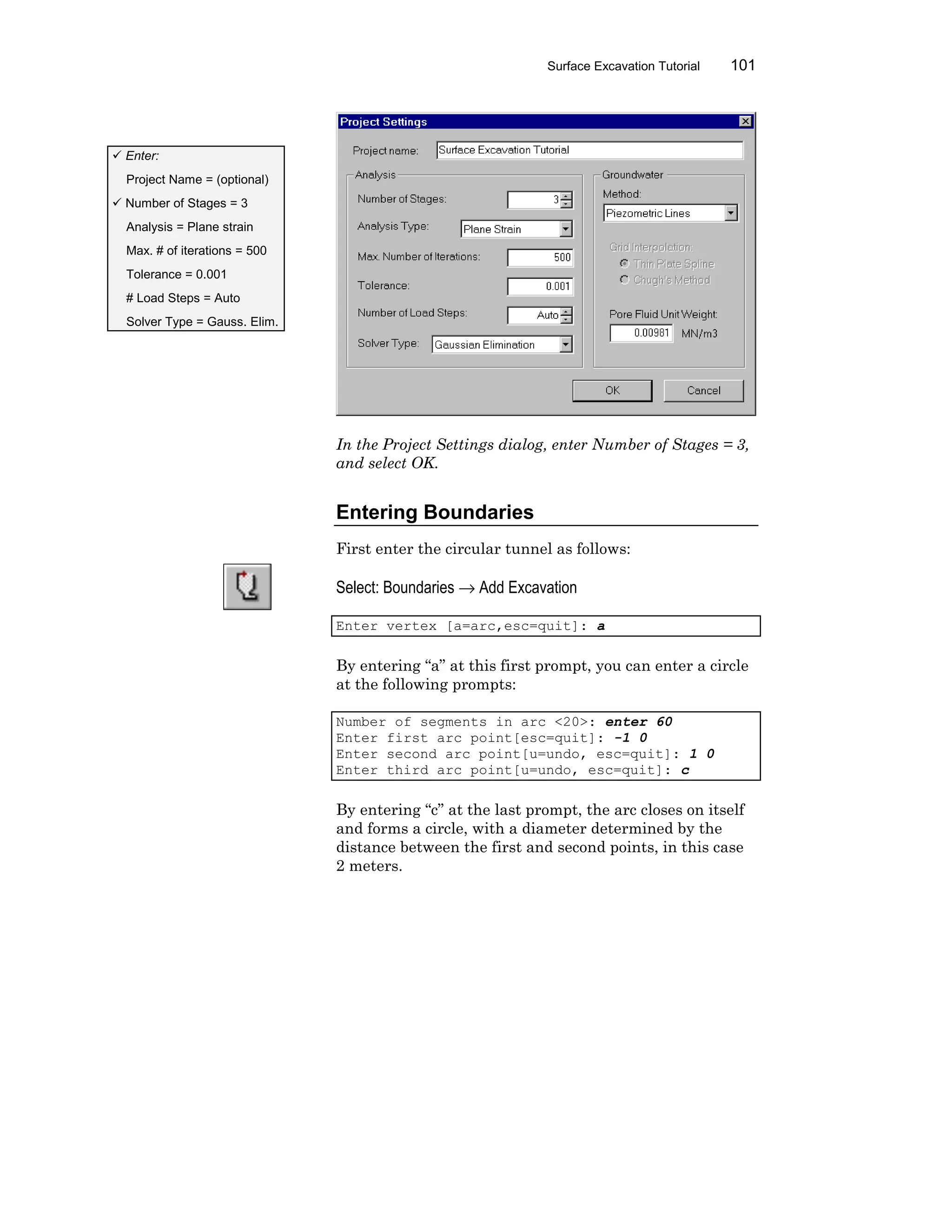 Surface Excavation Tutorial 101
In the Project Settings dialog, enter Number of Stages = 3,
and select OK.
Entering Boundaries
First enter the circular tunnel as follows:
Select: Boundaries → Add Excavation
Enter vertex [a=arc,esc=quit]: a
By entering “a” at this first prompt, you can enter a circle
at the following prompts:
Number of segments in arc <20>: enter 60
Enter first arc point[esc=quit]: -1 0
Enter second arc point[u=undo, esc=quit]: 1 0
Enter third arc point[u=undo, esc=quit]: c
By entering “c” at the last prompt, the arc closes on itself
and forms a circle, with a diameter determined by the
distance between the first and second points, in this case
2 meters.
ü Enter:
Project Name = (optional)
ü Number of Stages = 3
Analysis = Plane strain
Max. # of iterations = 500
Tolerance = 0.001
# Load Steps = Auto
Solver Type = Gauss. Elim.
 