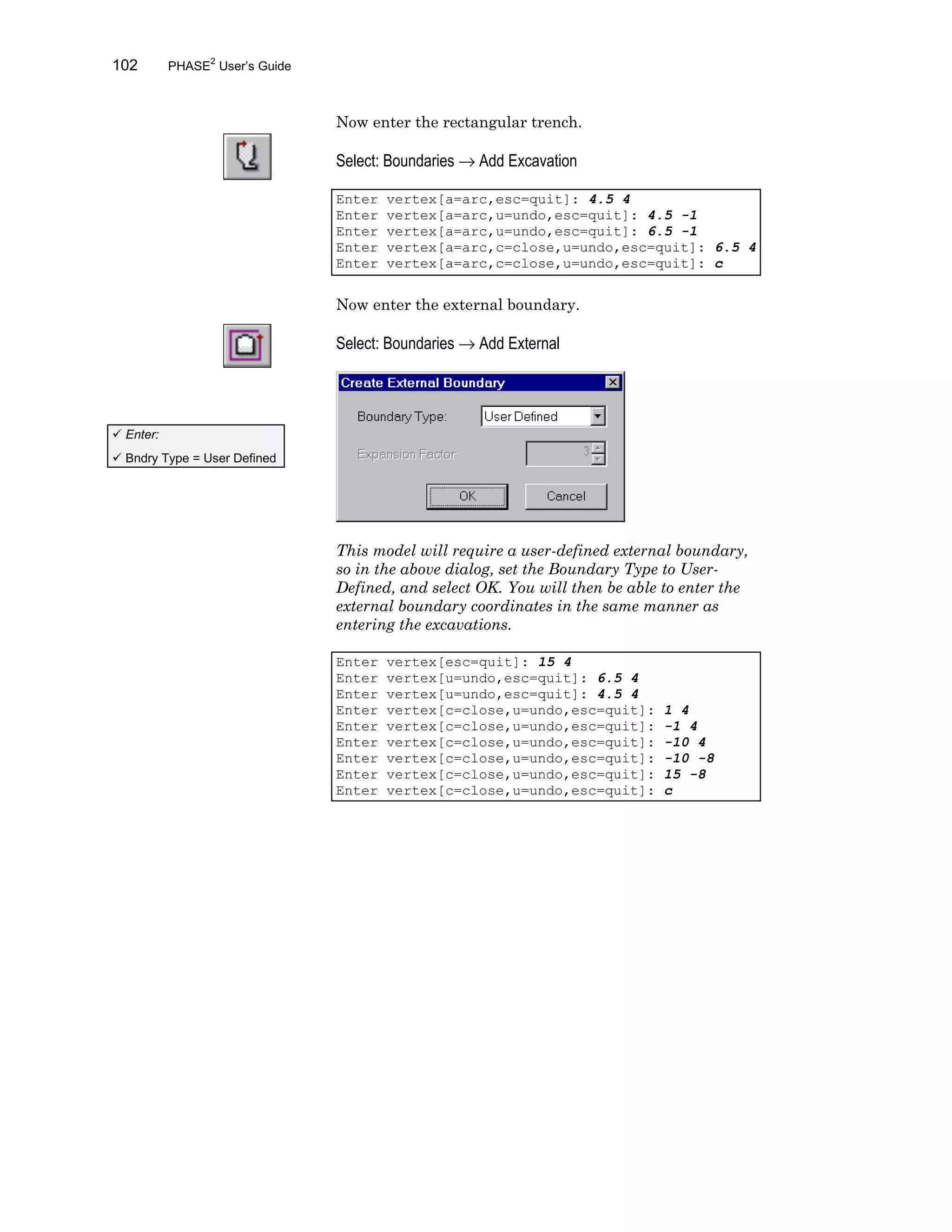 102 PHASE2
User’s Guide
Now enter the rectangular trench.
Select: Boundaries → Add Excavation
Enter vertex[a=arc,esc=quit]: 4.5 4
Enter vertex[a=arc,u=undo,esc=quit]: 4.5 -1
Enter vertex[a=arc,u=undo,esc=quit]: 6.5 -1
Enter vertex[a=arc,c=close,u=undo,esc=quit]: 6.5 4
Enter vertex[a=arc,c=close,u=undo,esc=quit]: c
Now enter the external boundary.
Select: Boundaries → Add External
This model will require a user-defined external boundary,
so in the above dialog, set the Boundary Type to User-
Defined, and select OK. You will then be able to enter the
external boundary coordinates in the same manner as
entering the excavations.
Enter vertex[esc=quit]: 15 4
Enter vertex[u=undo,esc=quit]: 6.5 4
Enter vertex[u=undo,esc=quit]: 4.5 4
Enter vertex[c=close,u=undo,esc=quit]: 1 4
Enter vertex[c=close,u=undo,esc=quit]: -1 4
Enter vertex[c=close,u=undo,esc=quit]: -10 4
Enter vertex[c=close,u=undo,esc=quit]: -10 -8
Enter vertex[c=close,u=undo,esc=quit]: 15 -8
Enter vertex[c=close,u=undo,esc=quit]: c
ü Enter:
ü Bndry Type = User Defined
 