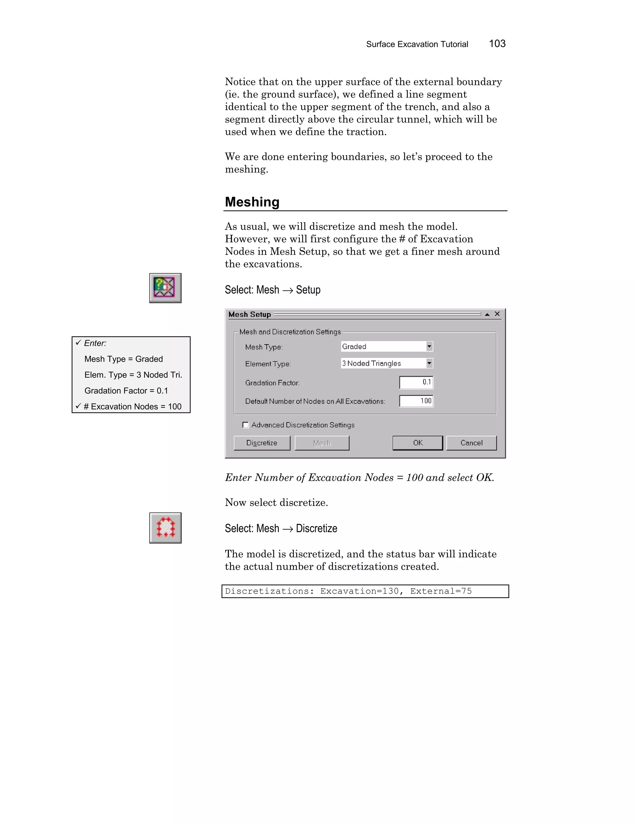 Surface Excavation Tutorial 103
Notice that on the upper surface of the external boundary
(ie. the ground surface), we defined a line segment
identical to the upper segment of the trench, and also a
segment directly above the circular tunnel, which will be
used when we define the traction.
We are done entering boundaries, so let’s proceed to the
meshing.
Meshing
As usual, we will discretize and mesh the model.
However, we will first configure the # of Excavation
Nodes in Mesh Setup, so that we get a finer mesh around
the excavations.
Select: Mesh → Setup
Enter Number of Excavation Nodes = 100 and select OK.
Now select discretize.
Select: Mesh → Discretize
The model is discretized, and the status bar will indicate
the actual number of discretizations created.
Discretizations: Excavation=130, External=75
ü Enter:
Mesh Type = Graded
Elem. Type = 3 Noded Tri.
Gradation Factor = 0.1
ü # Excavation Nodes = 100
 