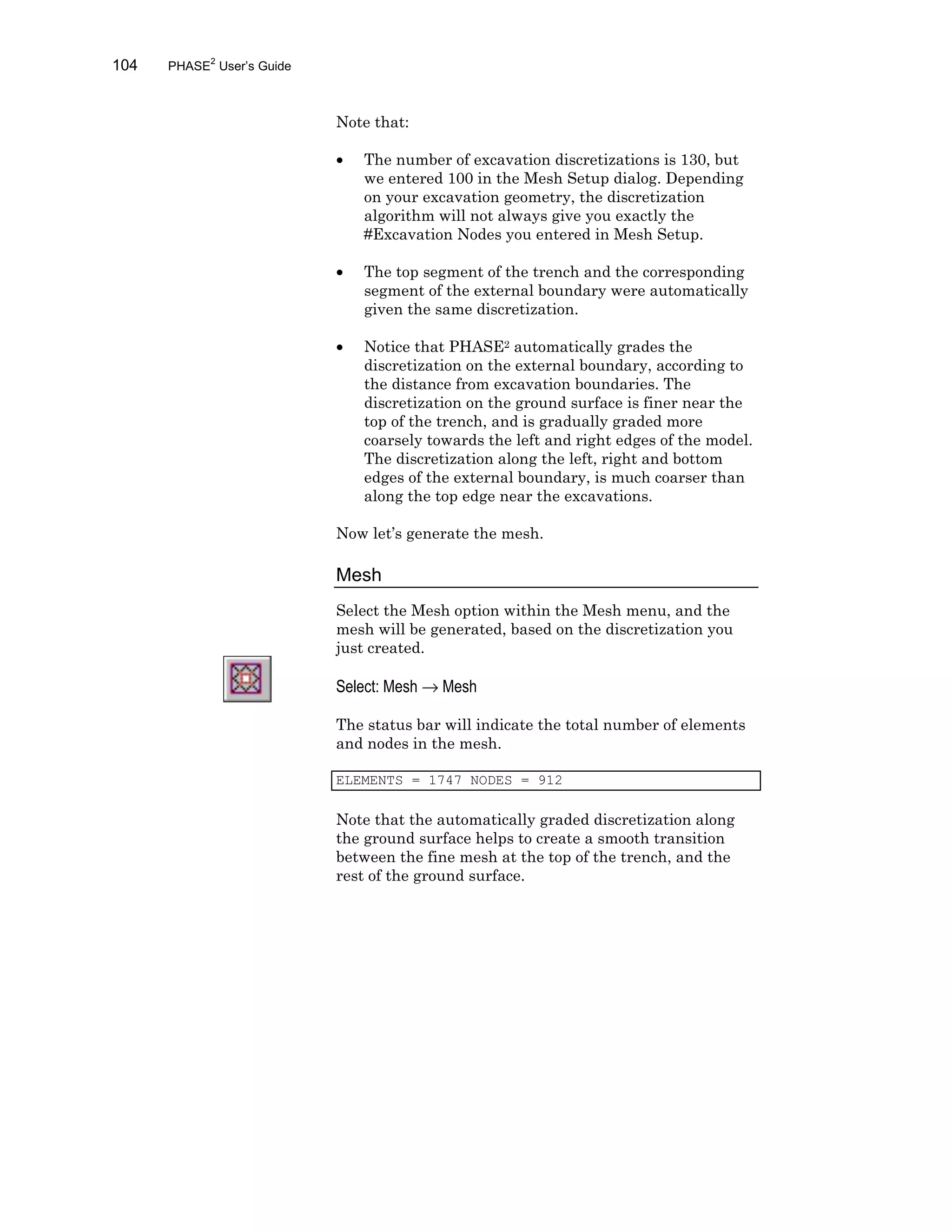 104 PHASE2
User’s Guide
Note that:
• The number of excavation discretizations is 130, but
we entered 100 in the Mesh Setup dialog. Depending
on your excavation geometry, the discretization
algorithm will not always give you exactly the
#Excavation Nodes you entered in Mesh Setup.
• The top segment of the trench and the corresponding
segment of the external boundary were automatically
given the same discretization.
• Notice that PHASE2 automatically grades the
discretization on the external boundary, according to
the distance from excavation boundaries. The
discretization on the ground surface is finer near the
top of the trench, and is gradually graded more
coarsely towards the left and right edges of the model.
The discretization along the left, right and bottom
edges of the external boundary, is much coarser than
along the top edge near the excavations.
Now let’s generate the mesh.
Mesh
Select the Mesh option within the Mesh menu, and the
mesh will be generated, based on the discretization you
just created.
Select: Mesh → Mesh
The status bar will indicate the total number of elements
and nodes in the mesh.
ELEMENTS = 1747 NODES = 912
Note that the automatically graded discretization along
the ground surface helps to create a smooth transition
between the fine mesh at the top of the trench, and the
rest of the ground surface.
 