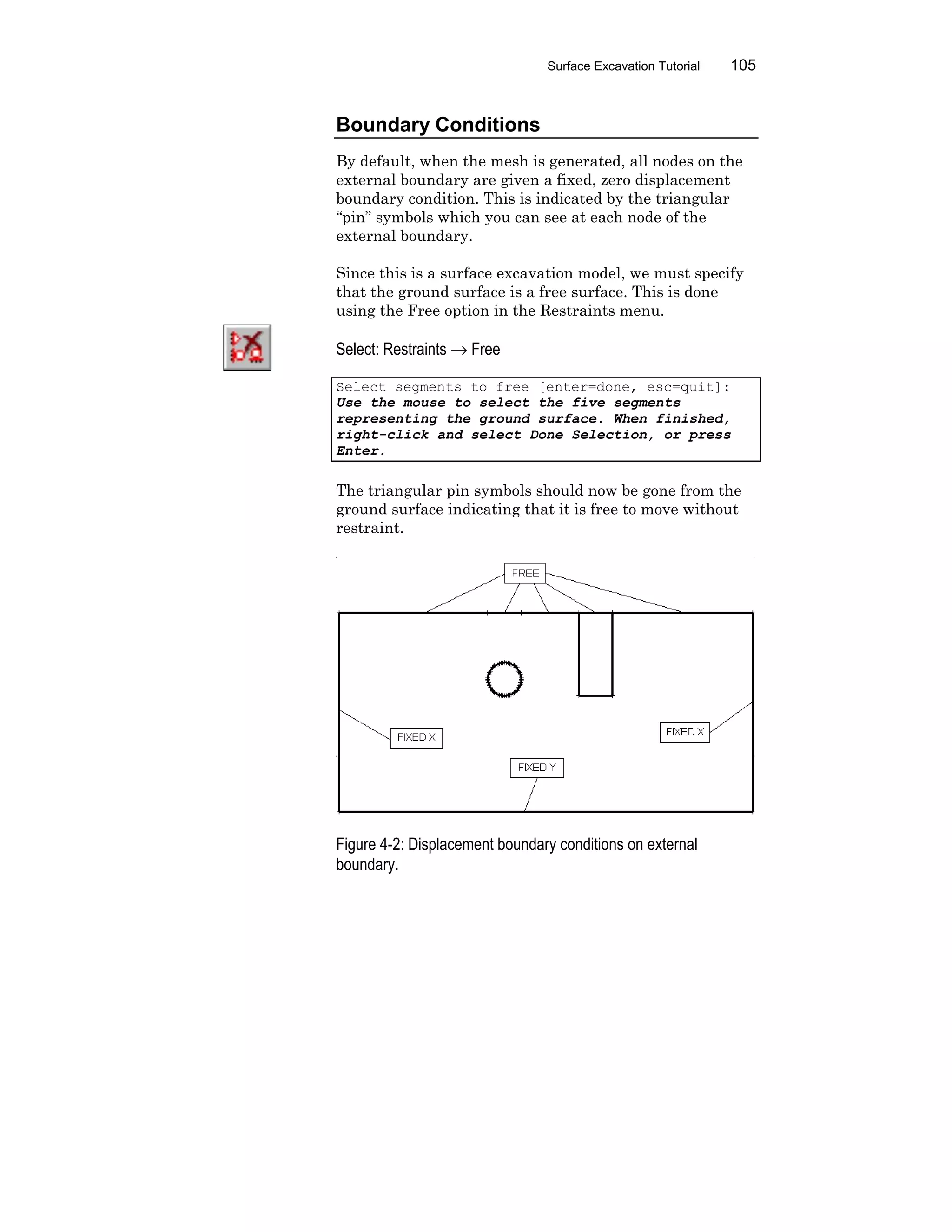 Surface Excavation Tutorial 105
Boundary Conditions
By default, when the mesh is generated, all nodes on the
external boundary are given a fixed, zero displacement
boundary condition. This is indicated by the triangular
“pin” symbols which you can see at each node of the
external boundary.
Since this is a surface excavation model, we must specify
that the ground surface is a free surface. This is done
using the Free option in the Restraints menu.
Select: Restraints → Free
Select segments to free [enter=done, esc=quit]:
Use the mouse to select the five segments
representing the ground surface. When finished,
right-click and select Done Selection, or press
Enter.
The triangular pin symbols should now be gone from the
ground surface indicating that it is free to move without
restraint.
Figure 4-2: Displacement boundary conditions on external
boundary.
 