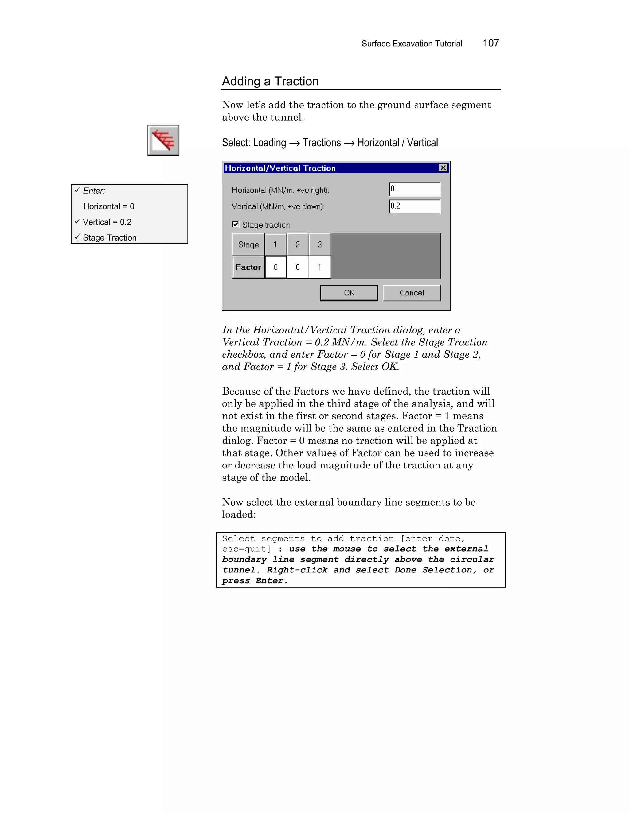 Surface Excavation Tutorial 107
Adding a Traction
Now let’s add the traction to the ground surface segment
above the tunnel.
Select: Loading → Tractions → Horizontal / Vertical
In the Horizontal/Vertical Traction dialog, enter a
Vertical Traction = 0.2 MN/m. Select the Stage Traction
checkbox, and enter Factor = 0 for Stage 1 and Stage 2,
and Factor = 1 for Stage 3. Select OK.
Because of the Factors we have defined, the traction will
only be applied in the third stage of the analysis, and will
not exist in the first or second stages. Factor = 1 means
the magnitude will be the same as entered in the Traction
dialog. Factor = 0 means no traction will be applied at
that stage. Other values of Factor can be used to increase
or decrease the load magnitude of the traction at any
stage of the model.
Now select the external boundary line segments to be
loaded:
Select segments to add traction [enter=done,
esc=quit] : use the mouse to select the external
boundary line segment directly above the circular
tunnel. Right-click and select Done Selection, or
press Enter.
ü Enter:
Horizontal = 0
ü Vertical = 0.2
ü Stage Traction
 