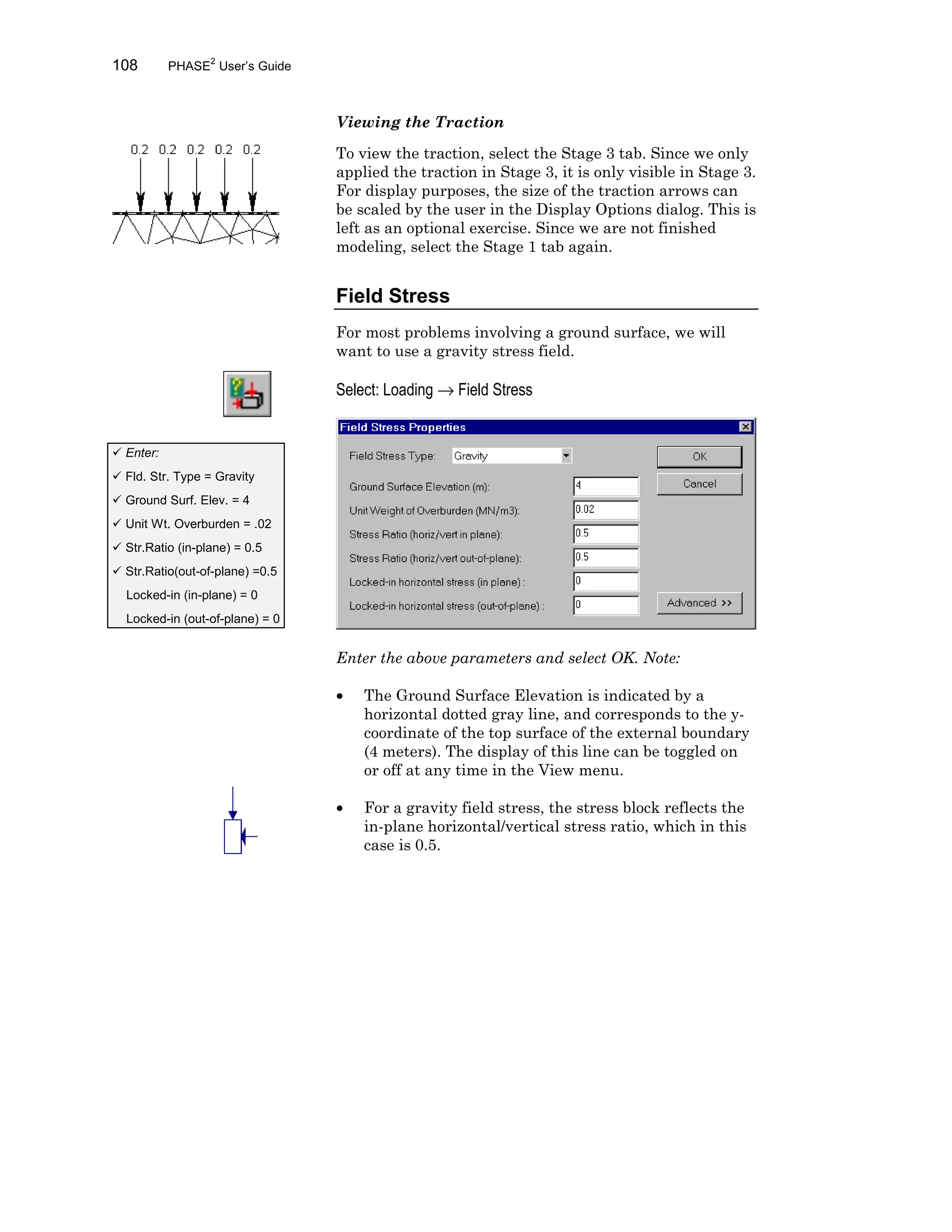 108 PHASE2
User’s Guide
Viewing the Traction
To view the traction, select the Stage 3 tab. Since we only
applied the traction in Stage 3, it is only visible in Stage 3.
For display purposes, the size of the traction arrows can
be scaled by the user in the Display Options dialog. This is
left as an optional exercise. Since we are not finished
modeling, select the Stage 1 tab again.
Field Stress
For most problems involving a ground surface, we will
want to use a gravity stress field.
Select: Loading → Field Stress
Enter the above parameters and select OK. Note:
• The Ground Surface Elevation is indicated by a
horizontal dotted gray line, and corresponds to the y-
coordinate of the top surface of the external boundary
(4 meters). The display of this line can be toggled on
or off at any time in the View menu.
• For a gravity field stress, the stress block reflects the
in-plane horizontal/vertical stress ratio, which in this
case is 0.5.
ü Enter:
ü Fld. Str. Type = Gravity
ü Ground Surf. Elev. = 4
ü Unit Wt. Overburden = .02
ü Str.Ratio (in-plane) = 0.5
ü Str.Ratio(out-of-plane) =0.5
Locked-in (in-plane) = 0
Locked-in (out-of-plane) = 0
 
