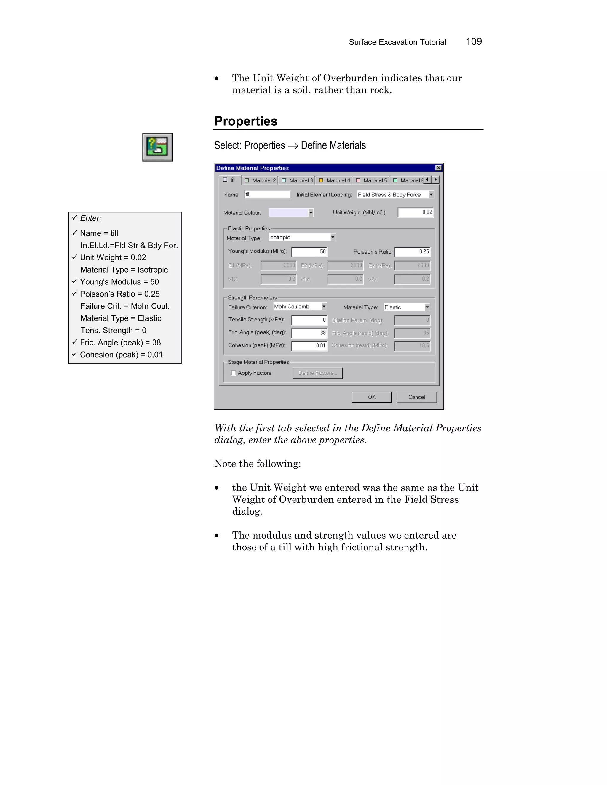 Surface Excavation Tutorial 109
• The Unit Weight of Overburden indicates that our
material is a soil, rather than rock.
Properties
Select: Properties → Define Materials
With the first tab selected in the Define Material Properties
dialog, enter the above properties.
Note the following:
• the Unit Weight we entered was the same as the Unit
Weight of Overburden entered in the Field Stress
dialog.
• The modulus and strength values we entered are
those of a till with high frictional strength.
ü Enter:
ü Name = till
In.El.Ld.=Fld Str & Bdy For.
ü Unit Weight = 0.02
Material Type = Isotropic
ü Young’s Modulus = 50
ü Poisson’s Ratio = 0.25
Failure Crit. = Mohr Coul.
Material Type = Elastic
Tens. Strength = 0
ü Fric. Angle (peak) = 38
ü Cohesion (peak) = 0.01
 