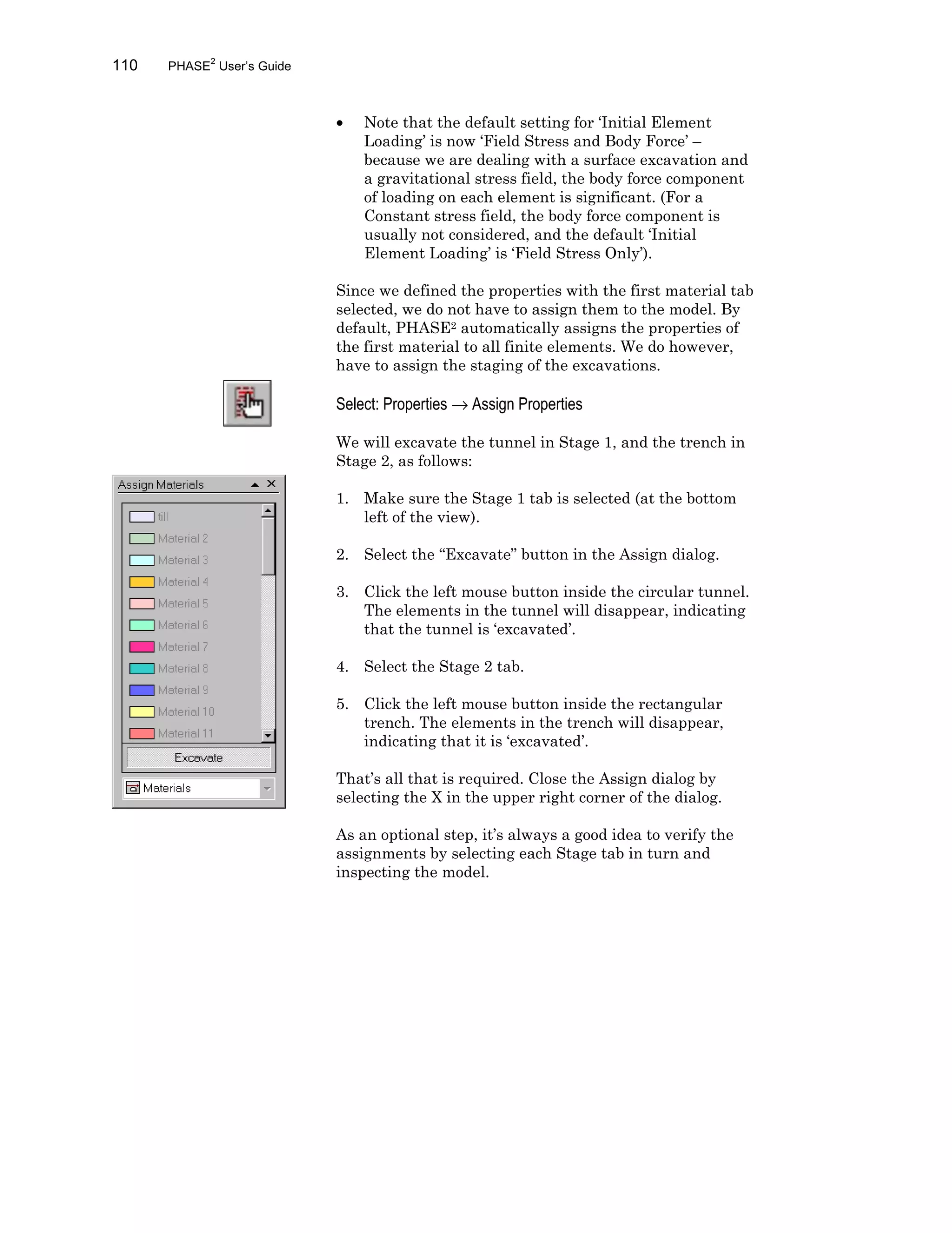 110 PHASE2
User’s Guide
• Note that the default setting for ‘Initial Element
Loading’ is now ‘Field Stress and Body Force’ –
because we are dealing with a surface excavation and
a gravitational stress field, the body force component
of loading on each element is significant. (For a
Constant stress field, the body force component is
usually not considered, and the default ‘Initial
Element Loading’ is ‘Field Stress Only’).
Since we defined the properties with the first material tab
selected, we do not have to assign them to the model. By
default, PHASE2 automatically assigns the properties of
the first material to all finite elements. We do however,
have to assign the staging of the excavations.
Select: Properties → Assign Properties
We will excavate the tunnel in Stage 1, and the trench in
Stage 2, as follows:
1. Make sure the Stage 1 tab is selected (at the bottom
left of the view).
2. Select the “Excavate” button in the Assign dialog.
3. Click the left mouse button inside the circular tunnel.
The elements in the tunnel will disappear, indicating
that the tunnel is ‘excavated’.
4. Select the Stage 2 tab.
5. Click the left mouse button inside the rectangular
trench. The elements in the trench will disappear,
indicating that it is ‘excavated’.
That’s all that is required. Close the Assign dialog by
selecting the X in the upper right corner of the dialog.
As an optional step, it’s always a good idea to verify the
assignments by selecting each Stage tab in turn and
inspecting the model.
 