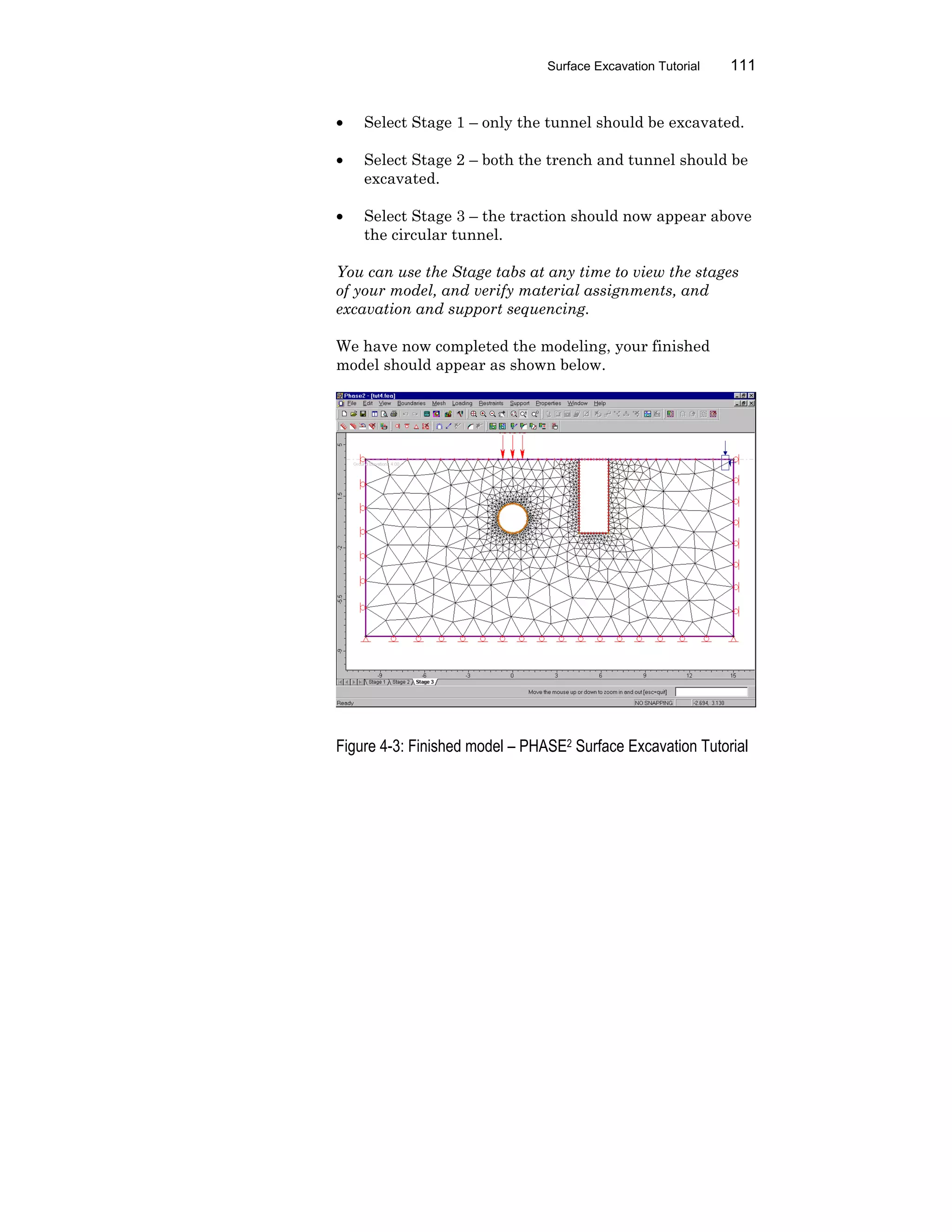 Surface Excavation Tutorial 111
• Select Stage 1 – only the tunnel should be excavated.
• Select Stage 2 – both the trench and tunnel should be
excavated.
• Select Stage 3 – the traction should now appear above
the circular tunnel.
You can use the Stage tabs at any time to view the stages
of your model, and verify material assignments, and
excavation and support sequencing.
We have now completed the modeling, your finished
model should appear as shown below.
Figure 4-3: Finished model – PHASE2 Surface Excavation Tutorial
 