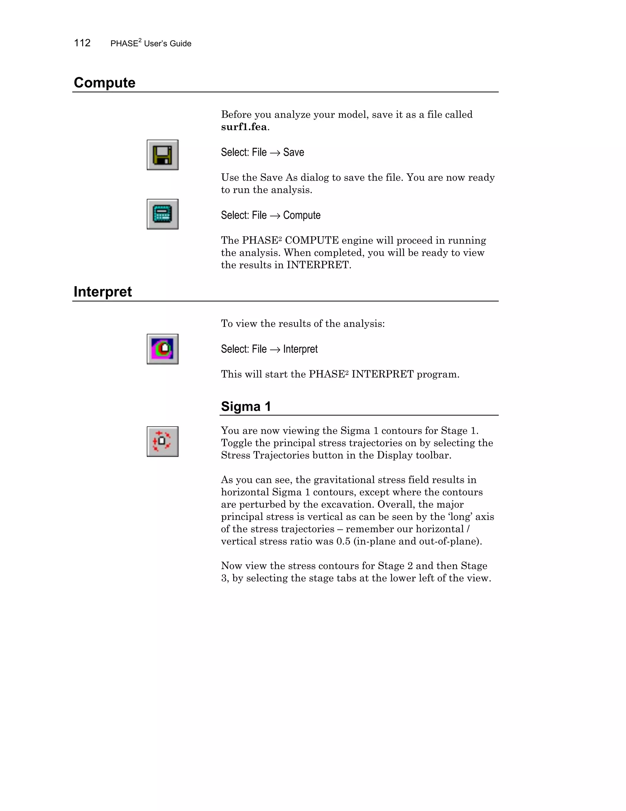 112 PHASE2
User’s Guide
Compute
Before you analyze your model, save it as a file called
surf1.fea.
Select: File → Save
Use the Save As dialog to save the file. You are now ready
to run the analysis.
Select: File → Compute
The PHASE2 COMPUTE engine will proceed in running
the analysis. When completed, you will be ready to view
the results in INTERPRET.
Interpret
To view the results of the analysis:
Select: File → Interpret
This will start the PHASE2 INTERPRET program.
Sigma 1
You are now viewing the Sigma 1 contours for Stage 1.
Toggle the principal stress trajectories on by selecting the
Stress Trajectories button in the Display toolbar.
As you can see, the gravitational stress field results in
horizontal Sigma 1 contours, except where the contours
are perturbed by the excavation. Overall, the major
principal stress is vertical as can be seen by the ‘long’ axis
of the stress trajectories – remember our horizontal /
vertical stress ratio was 0.5 (in-plane and out-of-plane).
Now view the stress contours for Stage 2 and then Stage
3, by selecting the stage tabs at the lower left of the view.
 