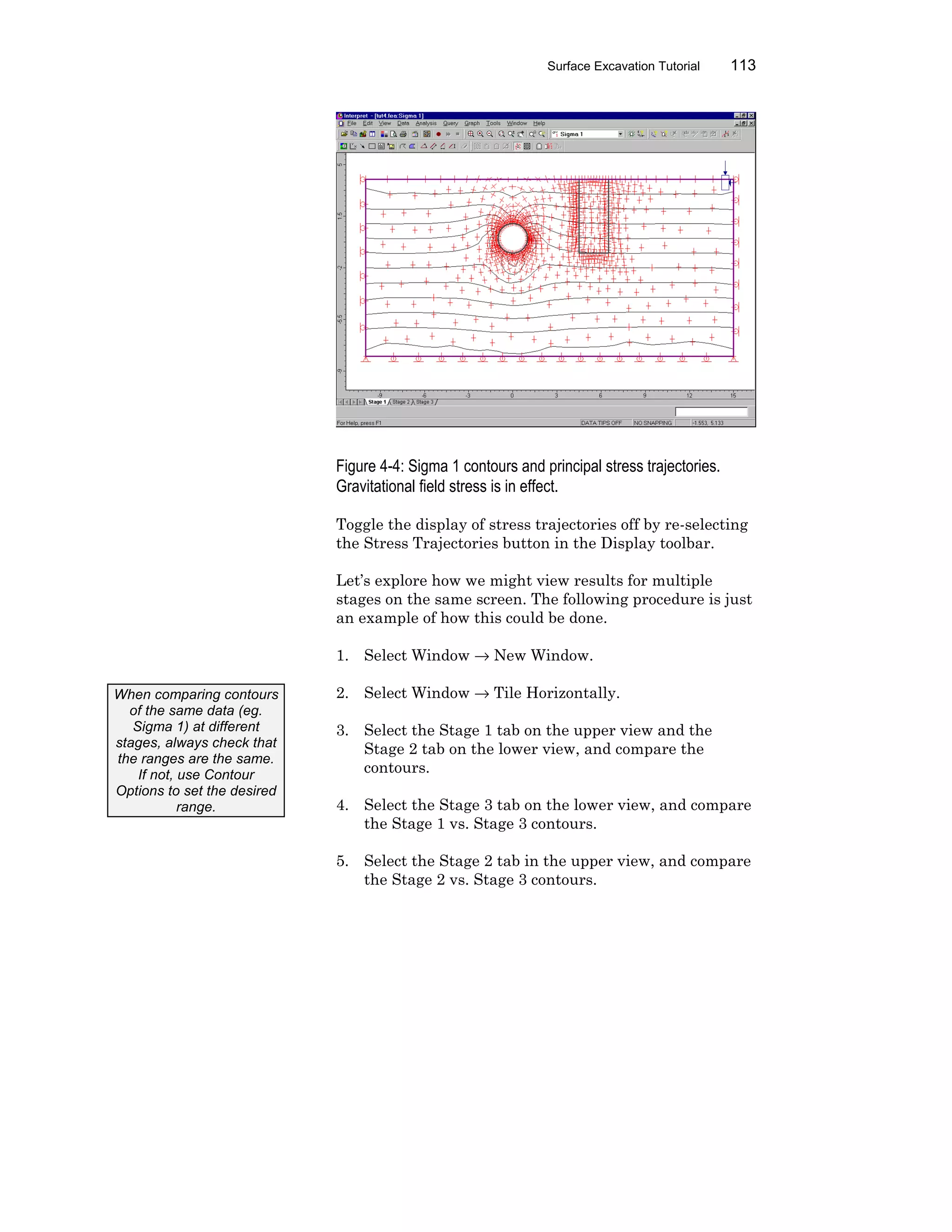 Surface Excavation Tutorial 113
Figure 4-4: Sigma 1 contours and principal stress trajectories.
Gravitational field stress is in effect.
Toggle the display of stress trajectories off by re-selecting
the Stress Trajectories button in the Display toolbar.
Let’s explore how we might view results for multiple
stages on the same screen. The following procedure is just
an example of how this could be done.
1. Select Window → New Window.
2. Select Window → Tile Horizontally.
3. Select the Stage 1 tab on the upper view and the
Stage 2 tab on the lower view, and compare the
contours.
4. Select the Stage 3 tab on the lower view, and compare
the Stage 1 vs. Stage 3 contours.
5. Select the Stage 2 tab in the upper view, and compare
the Stage 2 vs. Stage 3 contours.
When comparing contours
of the same data (eg.
Sigma 1) at different
stages, always check that
the ranges are the same.
If not, use Contour
Options to set the desired
range.
 