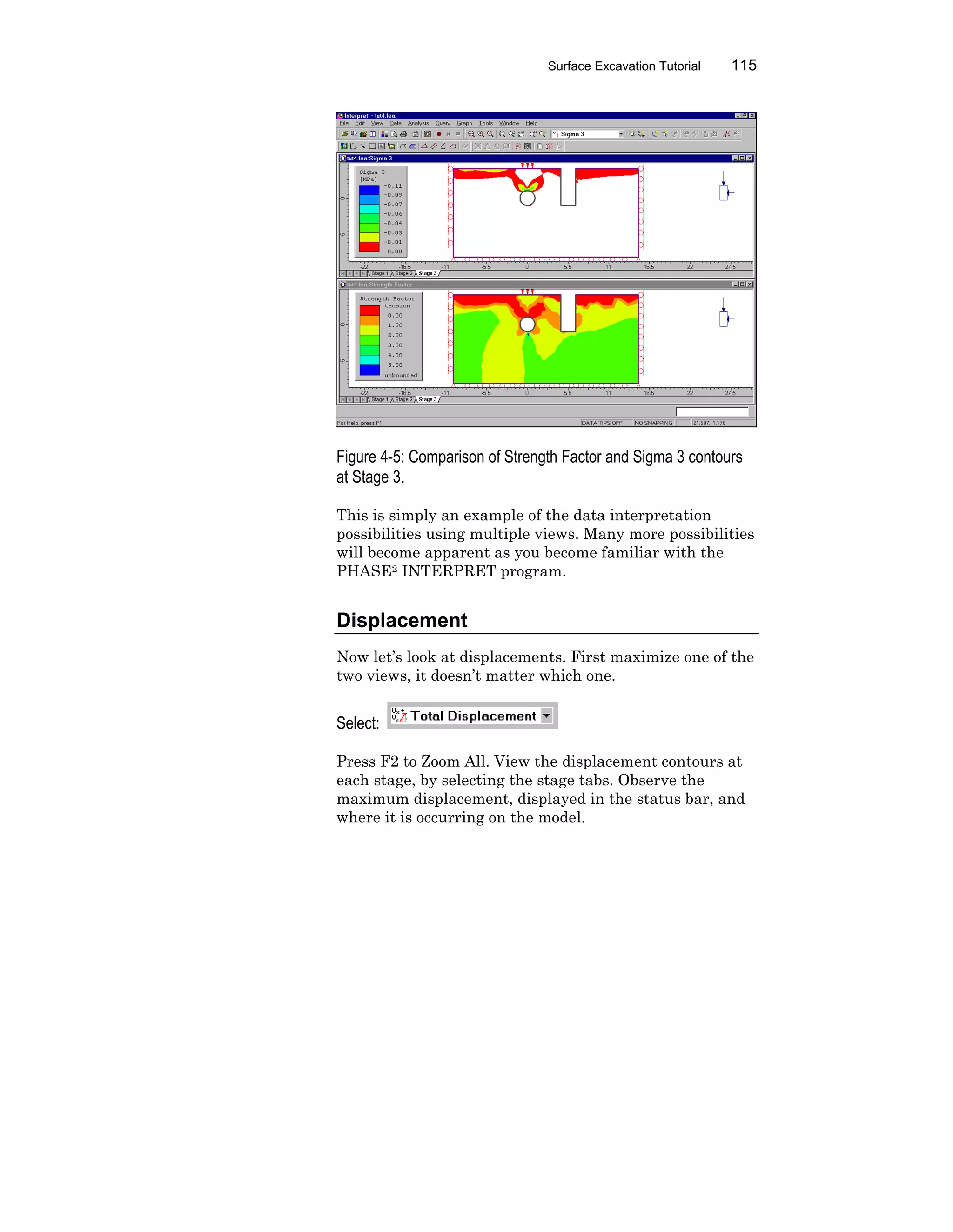 Surface Excavation Tutorial 115
Figure 4-5: Comparison of Strength Factor and Sigma 3 contours
at Stage 3.
This is simply an example of the data interpretation
possibilities using multiple views. Many more possibilities
will become apparent as you become familiar with the
PHASE2 INTERPRET program.
Displacement
Now let’s look at displacements. First maximize one of the
two views, it doesn’t matter which one.
Select:
Press F2 to Zoom All. View the displacement contours at
each stage, by selecting the stage tabs. Observe the
maximum displacement, displayed in the status bar, and
where it is occurring on the model.
 