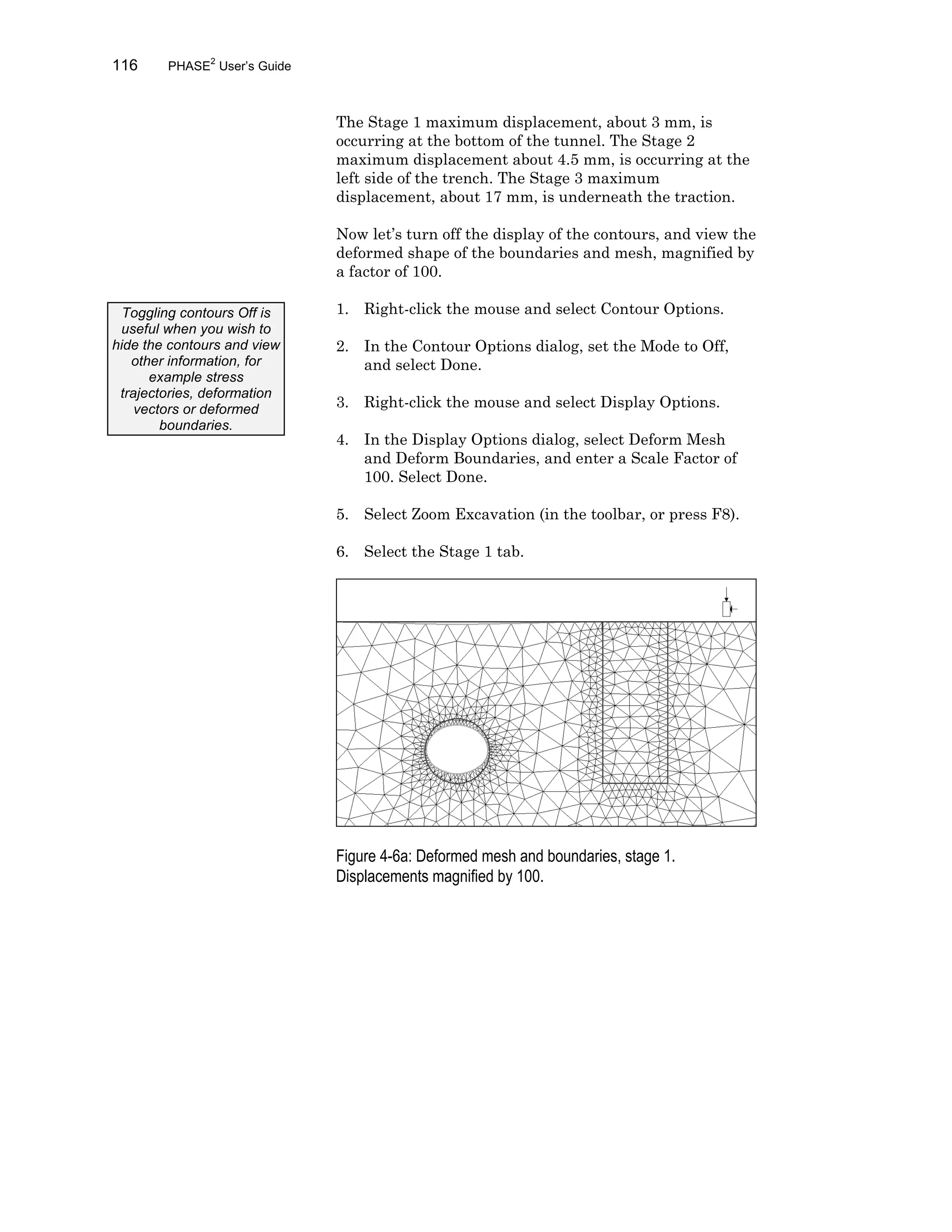116 PHASE2
User’s Guide
The Stage 1 maximum displacement, about 3 mm, is
occurring at the bottom of the tunnel. The Stage 2
maximum displacement about 4.5 mm, is occurring at the
left side of the trench. The Stage 3 maximum
displacement, about 17 mm, is underneath the traction.
Now let’s turn off the display of the contours, and view the
deformed shape of the boundaries and mesh, magnified by
a factor of 100.
1. Right-click the mouse and select Contour Options.
2. In the Contour Options dialog, set the Mode to Off,
and select Done.
3. Right-click the mouse and select Display Options.
4. In the Display Options dialog, select Deform Mesh
and Deform Boundaries, and enter a Scale Factor of
100. Select Done.
5. Select Zoom Excavation (in the toolbar, or press F8).
6. Select the Stage 1 tab.
Figure 4-6a: Deformed mesh and boundaries, stage 1.
Displacements magnified by 100.
Toggling contours Off is
useful when you wish to
hide the contours and view
other information, for
example stress
trajectories, deformation
vectors or deformed
boundaries.
 