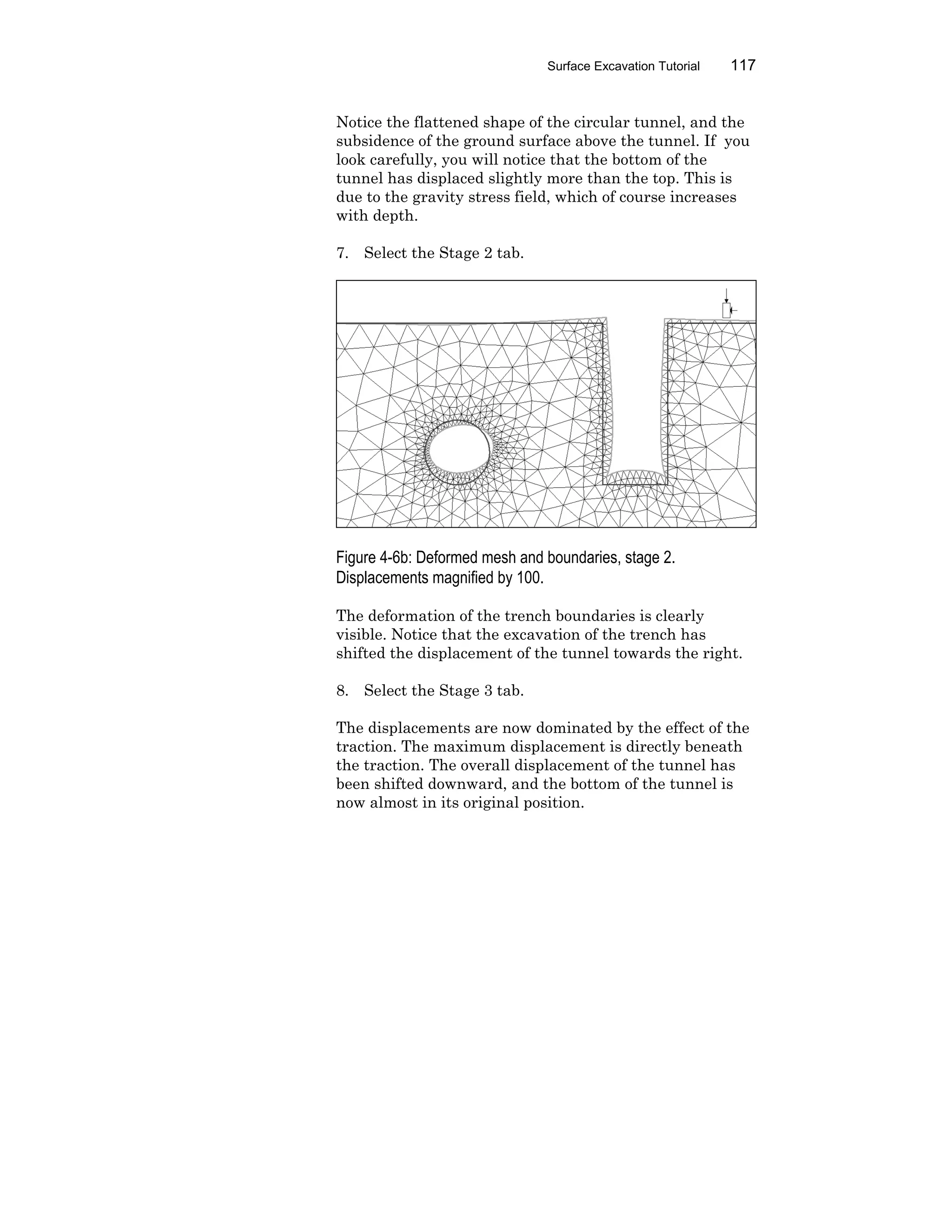 Surface Excavation Tutorial 117
Notice the flattened shape of the circular tunnel, and the
subsidence of the ground surface above the tunnel. If you
look carefully, you will notice that the bottom of the
tunnel has displaced slightly more than the top. This is
due to the gravity stress field, which of course increases
with depth.
7. Select the Stage 2 tab.
Figure 4-6b: Deformed mesh and boundaries, stage 2.
Displacements magnified by 100.
The deformation of the trench boundaries is clearly
visible. Notice that the excavation of the trench has
shifted the displacement of the tunnel towards the right.
8. Select the Stage 3 tab.
The displacements are now dominated by the effect of the
traction. The maximum displacement is directly beneath
the traction. The overall displacement of the tunnel has
been shifted downward, and the bottom of the tunnel is
now almost in its original position.
 