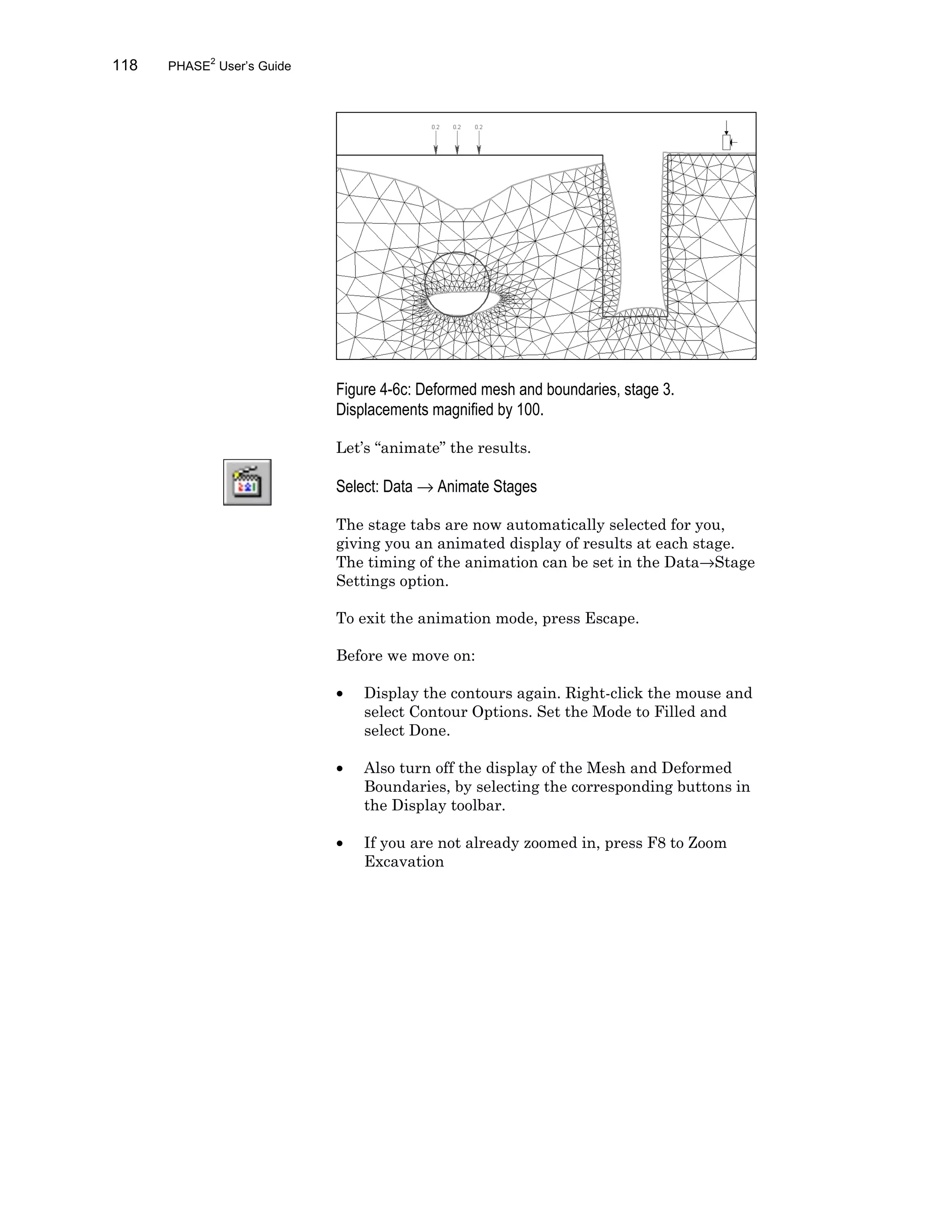 118 PHASE2
User’s Guide
Figure 4-6c: Deformed mesh and boundaries, stage 3.
Displacements magnified by 100.
Let’s “animate” the results.
Select: Data → Animate Stages
The stage tabs are now automatically selected for you,
giving you an animated display of results at each stage.
The timing of the animation can be set in the Data→Stage
Settings option.
To exit the animation mode, press Escape.
Before we move on:
• Display the contours again. Right-click the mouse and
select Contour Options. Set the Mode to Filled and
select Done.
• Also turn off the display of the Mesh and Deformed
Boundaries, by selecting the corresponding buttons in
the Display toolbar.
• If you are not already zoomed in, press F8 to Zoom
Excavation
 
