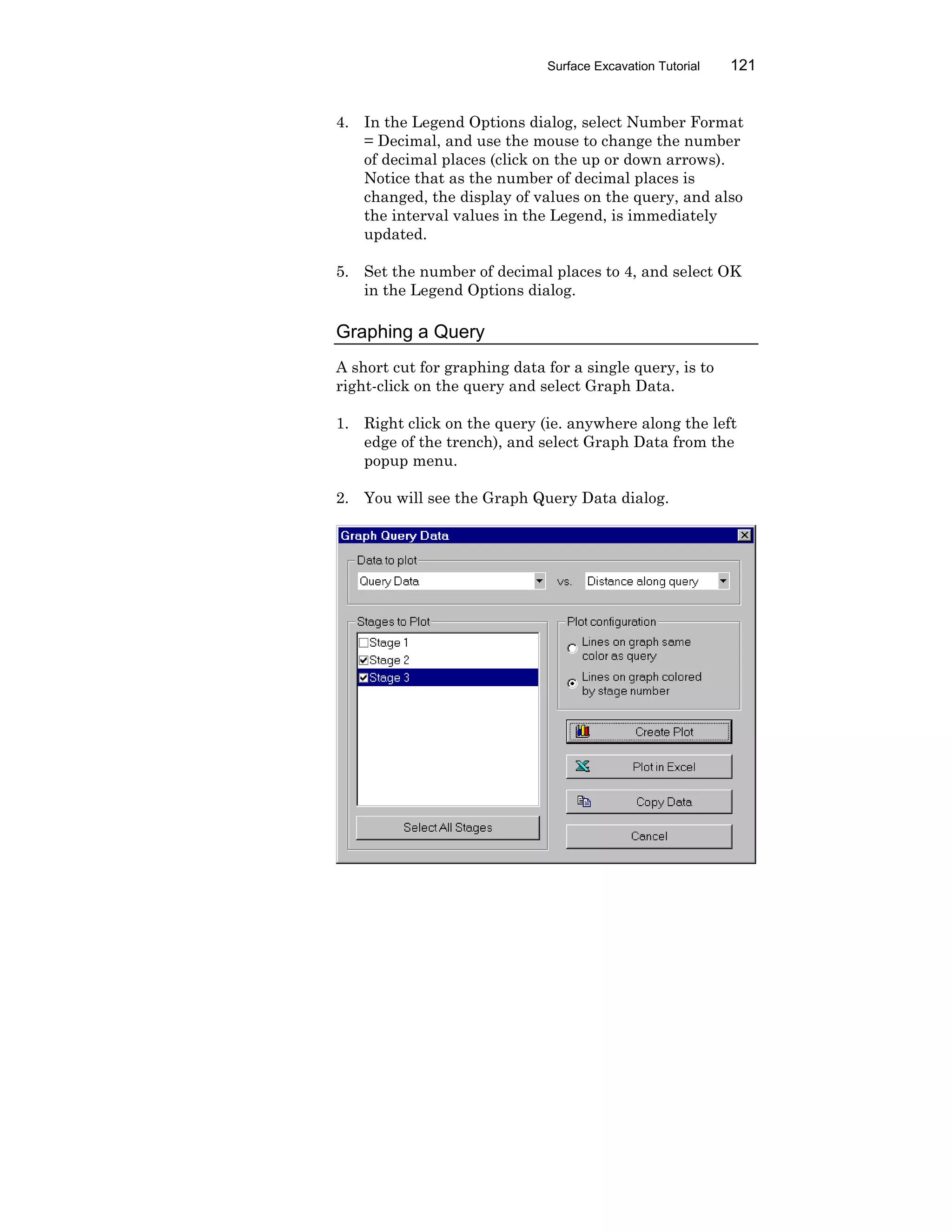 Surface Excavation Tutorial 121
4. In the Legend Options dialog, select Number Format
= Decimal, and use the mouse to change the number
of decimal places (click on the up or down arrows).
Notice that as the number of decimal places is
changed, the display of values on the query, and also
the interval values in the Legend, is immediately
updated.
5. Set the number of decimal places to 4, and select OK
in the Legend Options dialog.
Graphing a Query
A short cut for graphing data for a single query, is to
right-click on the query and select Graph Data.
1. Right click on the query (ie. anywhere along the left
edge of the trench), and select Graph Data from the
popup menu.
2. You will see the Graph Query Data dialog.
 